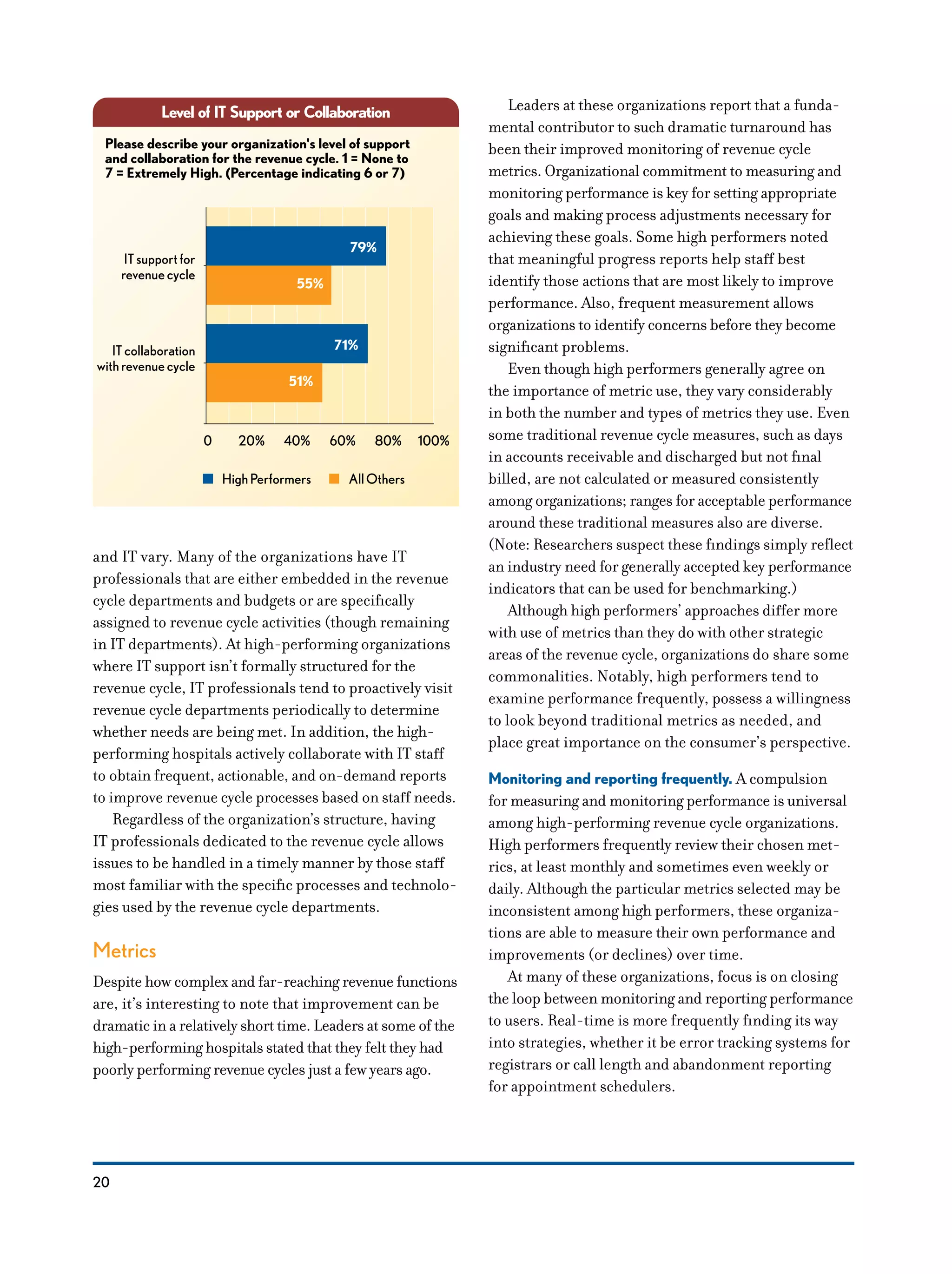 20
and IT vary. Many of the organizations have IT
professionals that are either embedded in the revenue
cycle departments and budgets or are specifically
assigned to revenue cycle activities (though remaining
in IT departments). At high-performing organizations
where IT support isn’t formally structured for the
revenue cycle, IT professionals tend to proactively visit
revenue cycle departments periodically to determine
whether needs are being met. In addition, the high-
performing hospitals actively collaborate with IT staff
to obtain frequent, actionable, and on-demand reports
to improve revenue cycle processes based on staff needs.
Regardless of the organization’s structure, having
IT professionals dedicated to the revenue cycle allows
issues to be handled in a timely manner by those staff
most familiar with the specific processes and technolo-
gies used by the revenue cycle departments.
Metrics
Despite how complex and far-reaching revenue functions
are, it’s interesting to note that improvement can be
dramatic in a relatively short time. Leaders at some of the
high-performing hospitals stated that they felt they had
poorly performing revenue cycles just a few years ago.
Leaders at these organizations report that a funda-
mental contributor to such dramatic turnaround has
been their improved monitoring of revenue cycle
metrics. Organizational commitment to measuring and
monitoring performance is key for setting appropriate
goals and making process adjustments necessary for
achieving these goals. Some high performers noted
that meaningful progress reports help staff best
identify those actions that are most likely to improve
performance. Also, frequent measurement allows
organizations to identify concerns before they become
significant problems.
Even though high performers generally agree on
the importance of metric use, they vary considerably
in both the number and types of metrics they use. Even
some traditional revenue cycle measures, such as days
in accounts receivable and discharged but not final
billed, are not calculated or measured consistently
among organizations; ranges for acceptable performance
around these traditional measures also are diverse.
(Note: Researchers suspect these findings simply reflect
an industry need for generally accepted key performance
indicators that can be used for benchmarking.)
Although high performers’ approaches differ more
with use of metrics than they do with other strategic
areas of the revenue cycle, organizations do share some
commonalities. Notably, high performers tend to
examine performance frequently, possess a willingness
to look beyond traditional metrics as needed, and
place great importance on the consumer’s perspective.
Monitoring and reporting frequently. A compulsion
for measuring and monitoring performance is universal
among high-performing revenue cycle organizations.
High performers frequently review their chosen met-
rics, at least monthly and sometimes even weekly or
daily. Although the particular metrics selected may be
inconsistent among high performers, these organiza-
tions are able to measure their own performance and
improvements (or declines) over time.
At many of these organizations, focus is on closing
the loop between monitoring and reporting performance
to users. Real-time is more frequently finding its way
into strategies, whether it be error tracking systems for
registrars or call length and abandonment reporting
for appointment schedulers.
Level of IT Support or Collaboration
79%
55%
Please describe your organization's level of support
and collaboration for the revenue cycle. 1 = None to
7 = Extremely High. (Percentage indicating 6 or 7)
ITsupportfor
revenuecycle
71%
51%
ITcollaboration
withrevenuecycle
0 20% 40% 60% 80% 100%
HighPerformers AllOthers
 