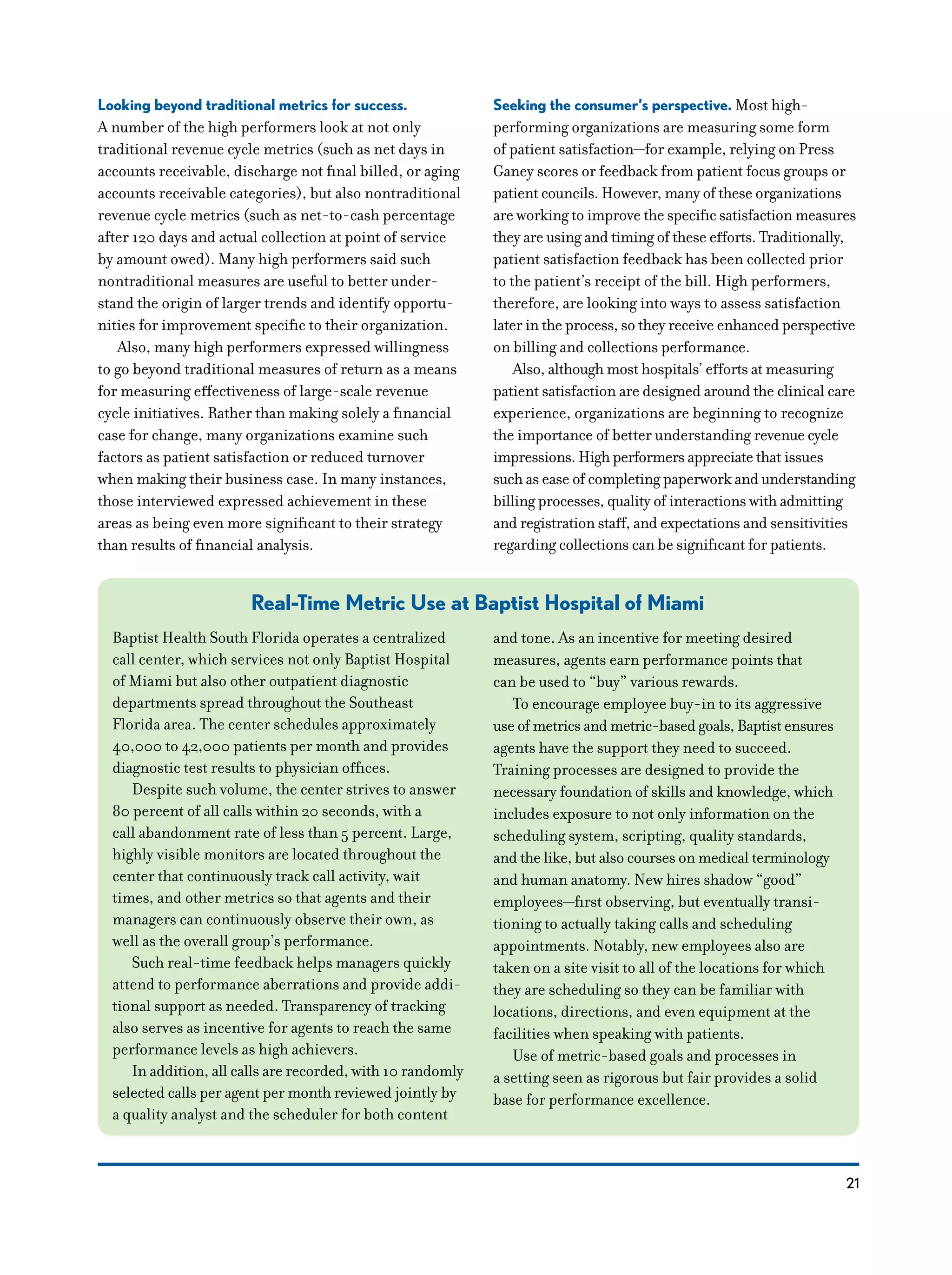 21
Looking beyond traditional metrics for success.
A number of the high performers look at not only
traditional revenue cycle metrics (such as net days in
accounts receivable, discharge not final billed, or aging
accounts receivable categories), but also nontraditional
revenue cycle metrics (such as net-to-cash percentage
after 120 days and actual collection at point of service
by amount owed). Many high performers said such
nontraditional measures are useful to better under-
stand the origin of larger trends and identify opportu-
nities for improvement specific to their organization.
Also, many high performers expressed willingness
to go beyond traditional measures of return as a means
for measuring effectiveness of large-scale revenue
cycle initiatives. Rather than making solely a financial
case for change, many organizations examine such
factors as patient satisfaction or reduced turnover
when making their business case. In many instances,
those interviewed expressed achievement in these
areas as being even more significant to their strategy
than results of financial analysis.
Seeking the consumer’s perspective. Most high-
performing organizations are measuring some form
of patient satisfaction—for example, relying on Press
Ganey scores or feedback from patient focus groups or
patient councils. However, many of these organizations
are working to improve the specific satisfaction measures
they are using and timing of these efforts. Traditionally,
patient satisfaction feedback has been collected prior
to the patient’s receipt of the bill. High performers,
therefore, are looking into ways to assess satisfaction
later in the process, so they receive enhanced perspective
on billing and collections performance.
Also, although most hospitals’ efforts at measuring
patient satisfaction are designed around the clinical care
experience, organizations are beginning to recognize
the importance of better understanding revenue cycle
impressions. High performers appreciate that issues
such as ease of completing paperwork and understanding
billing processes, quality of interactions with admitting
and registration staff, and expectations and sensitivities
regarding collections can be significant for patients.
Real-Time Metric Use at Baptist Hospital of Miami
Baptist Health South Florida operates a centralized
call center, which services not only Baptist Hospital
of Miami but also other outpatient diagnostic
departments spread throughout the Southeast
Florida area. The center schedules approximately
40,000 to 42,000 patients per month and provides
diagnostic test results to physician offices.
Despite such volume, the center strives to answer
80 percent of all calls within 20 seconds, with a
call abandonment rate of less than 5 percent. Large,
highly visible monitors are located throughout the
center that continuously track call activity, wait
times, and other metrics so that agents and their
managers can continuously observe their own, as
well as the overall group’s performance.
Such real-time feedback helps managers quickly
attend to performance aberrations and provide addi-
tional support as needed. Transparency of tracking
also serves as incentive for agents to reach the same
performance levels as high achievers.
In addition, all calls are recorded, with 10 randomly
selected calls per agent per month reviewed jointly by
a quality analyst and the scheduler for both content
and tone. As an incentive for meeting desired
measures, agents earn performance points that
can be used to “buy” various rewards.
To encourage employee buy-in to its aggressive
use of metrics and metric-based goals, Baptist ensures
agents have the support they need to succeed.
Training processes are designed to provide the
necessary foundation of skills and knowledge, which
includes exposure to not only information on the
scheduling system, scripting, quality standards,
and the like, but also courses on medical terminology
and human anatomy. New hires shadow “good”
employees—first observing, but eventually transi-
tioning to actually taking calls and scheduling
appointments. Notably, new employees also are
taken on a site visit to all of the locations for which
they are scheduling so they can be familiar with
locations, directions, and even equipment at the
facilities when speaking with patients.
Use of metric-based goals and processes in
a setting seen as rigorous but fair provides a solid
base for performance excellence.
 