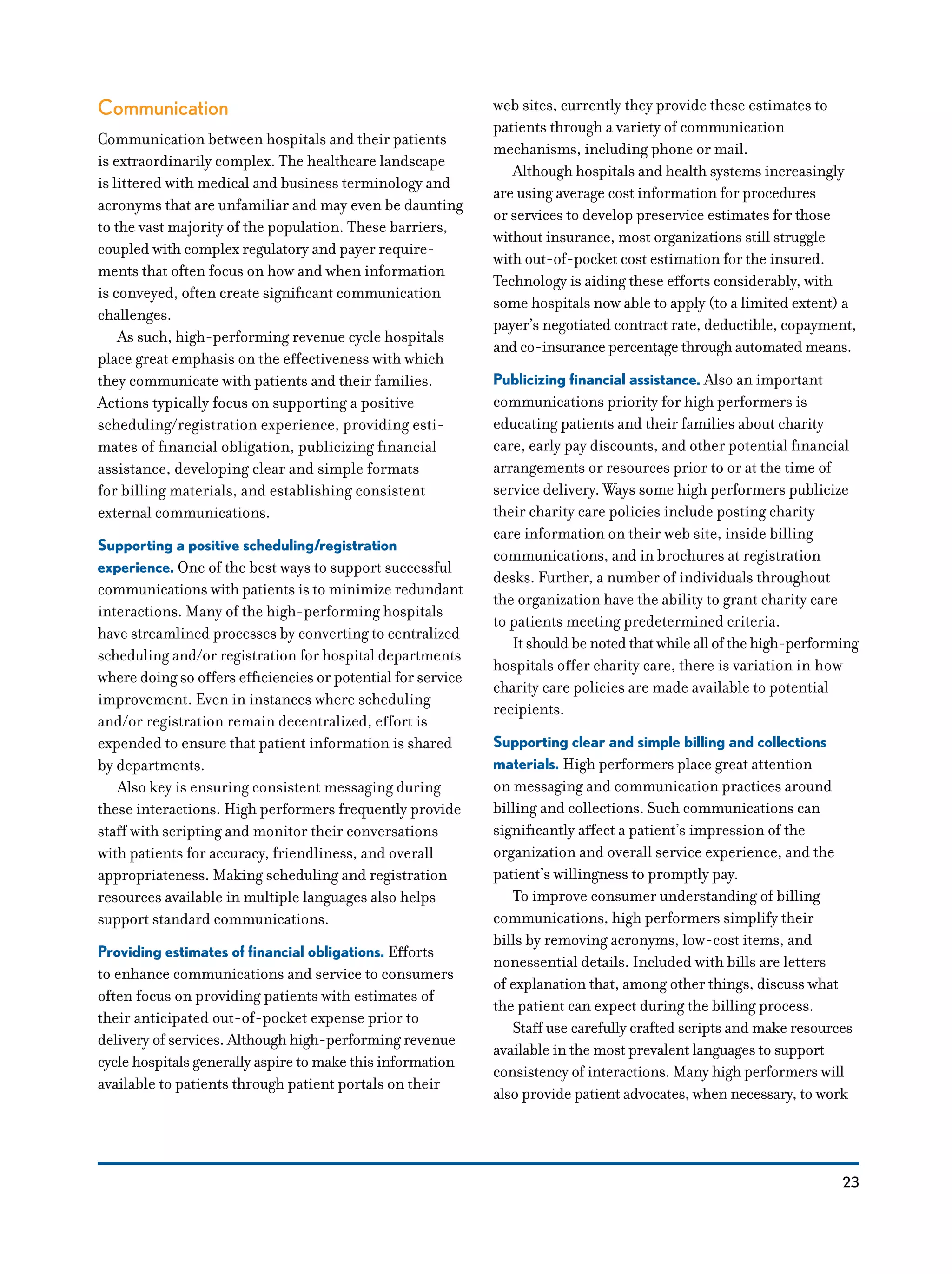23
Communication
Communication between hospitals and their patients
is extraordinarily complex. The healthcare landscape
is littered with medical and business terminology and
acronyms that are unfamiliar and may even be daunting
to the vast majority of the population. These barriers,
coupled with complex regulatory and payer require-
ments that often focus on how and when information
is conveyed, often create significant communication
challenges.
As such, high-performing revenue cycle hospitals
place great emphasis on the effectiveness with which
they communicate with patients and their families.
Actions typically focus on supporting a positive
scheduling/registration experience, providing esti-
mates of financial obligation, publicizing financial
assistance, developing clear and simple formats
for billing materials, and establishing consistent
external communications.
Supporting a positive scheduling/registration
experience. One of the best ways to support successful
communications with patients is to minimize redundant
interactions. Many of the high-performing hospitals
have streamlined processes by converting to centralized
scheduling and/or registration for hospital departments
where doing so offers efficiencies or potential for service
improvement. Even in instances where scheduling
and/or registration remain decentralized, effort is
expended to ensure that patient information is shared
by departments.
Also key is ensuring consistent messaging during
these interactions. High performers frequently provide
staff with scripting and monitor their conversations
with patients for accuracy, friendliness, and overall
appropriateness. Making scheduling and registration
resources available in multiple languages also helps
support standard communications.
Providing estimates of financial obligations. Efforts
to enhance communications and service to consumers
often focus on providing patients with estimates of
their anticipated out-of-pocket expense prior to
delivery of services. Although high-performing revenue
cycle hospitals generally aspire to make this information
available to patients through patient portals on their
web sites, currently they provide these estimates to
patients through a variety of communication
mechanisms, including phone or mail.
Although hospitals and health systems increasingly
are using average cost information for procedures
or services to develop preservice estimates for those
without insurance, most organizations still struggle
with out-of-pocket cost estimation for the insured.
Technology is aiding these efforts considerably, with
some hospitals now able to apply (to a limited extent) a
payer’s negotiated contract rate, deductible, copayment,
and co-insurance percentage through automated means.
Publicizing financial assistance. Also an important
communications priority for high performers is
educating patients and their families about charity
care, early pay discounts, and other potential financial
arrangements or resources prior to or at the time of
service delivery. Ways some high performers publicize
their charity care policies include posting charity
care information on their web site, inside billing
communications, and in brochures at registration
desks. Further, a number of individuals throughout
the organization have the ability to grant charity care
to patients meeting predetermined criteria.
It should be noted that while all of the high-performing
hospitals offer charity care, there is variation in how
charity care policies are made available to potential
recipients.
Supporting clear and simple billing and collections
materials. High performers place great attention
on messaging and communication practices around
billing and collections. Such communications can
significantly affect a patient’s impression of the
organization and overall service experience, and the
patient’s willingness to promptly pay.
To improve consumer understanding of billing
communications, high performers simplify their
bills by removing acronyms, low-cost items, and
nonessential details. Included with bills are letters
of explanation that, among other things, discuss what
the patient can expect during the billing process.
Staff use carefully crafted scripts and make resources
available in the most prevalent languages to support
consistency of interactions. Many high performers will
also provide patient advocates, when necessary, to work
 
