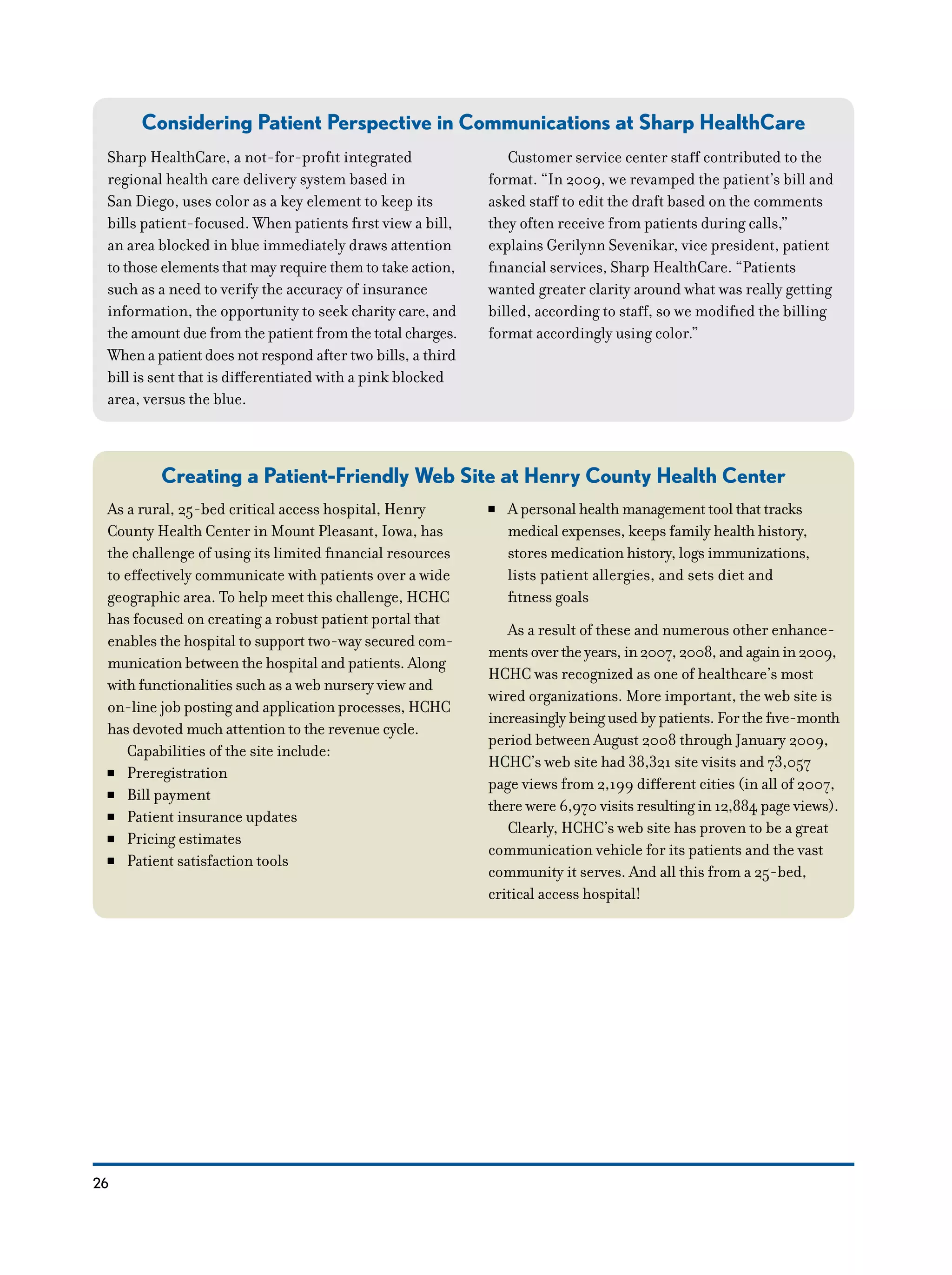 26
Considering Patient Perspective in Communications at Sharp HealthCare
Creating a Patient-Friendly Web Site at Henry County Health Center
Sharp HealthCare, a not-for-profit integrated
regional health care delivery system based in
San Diego, uses color as a key element to keep its
bills patient-focused. When patients first view a bill,
an area blocked in blue immediately draws attention
to those elements that may require them to take action,
such as a need to verify the accuracy of insurance
information, the opportunity to seek charity care, and
the amount due from the patient from the total charges.
When a patient does not respond after two bills, a third
bill is sent that is differentiated with a pink blocked
area, versus the blue.
Customer service center staff contributed to the
format. “In 2009, we revamped the patient’s bill and
asked staff to edit the draft based on the comments
they often receive from patients during calls,”
explains Gerilynn Sevenikar, vice president, patient
financial services, Sharp HealthCare. “Patients
wanted greater clarity around what was really getting
billed, according to staff, so we modified the billing
format accordingly using color.”
As a rural, 25-bed critical access hospital, Henry
County Health Center in Mount Pleasant, Iowa, has
the challenge of using its limited financial resources
to effectively communicate with patients over a wide
geographic area. To help meet this challenge, HCHC
has focused on creating a robust patient portal that
enables the hospital to support two-way secured com-
munication between the hospital and patients. Along
with functionalities such as a web nursery view and
on-line job posting and application processes, HCHC
has devoted much attention to the revenue cycle.
Capabilities of the site include:
NN Preregistration
NN Bill payment
NN Patient insurance updates
NN Pricing estimates
NN Patient satisfaction tools
NN A personal health management tool that tracks
medical expenses, keeps family health history,
stores medication history, logs immunizations,
lists patient allergies, and sets diet and
fitness goals
As a result of these and numerous other enhance-
ments over the years, in 2007, 2008, and again in 2009,
HCHC was recognized as one of healthcare’s most
wired organizations. More important, the web site is
increasingly being used by patients. For the five-month
period between August 2008 through January 2009,
HCHC’s web site had 38,321 site visits and 73,057
page views from 2,199 different cities (in all of 2007,
there were 6,970 visits resulting in 12,884 page views).
Clearly, HCHC’s web site has proven to be a great
communication vehicle for its patients and the vast
community it serves. And all this from a 25-bed,
critical access hospital!
 