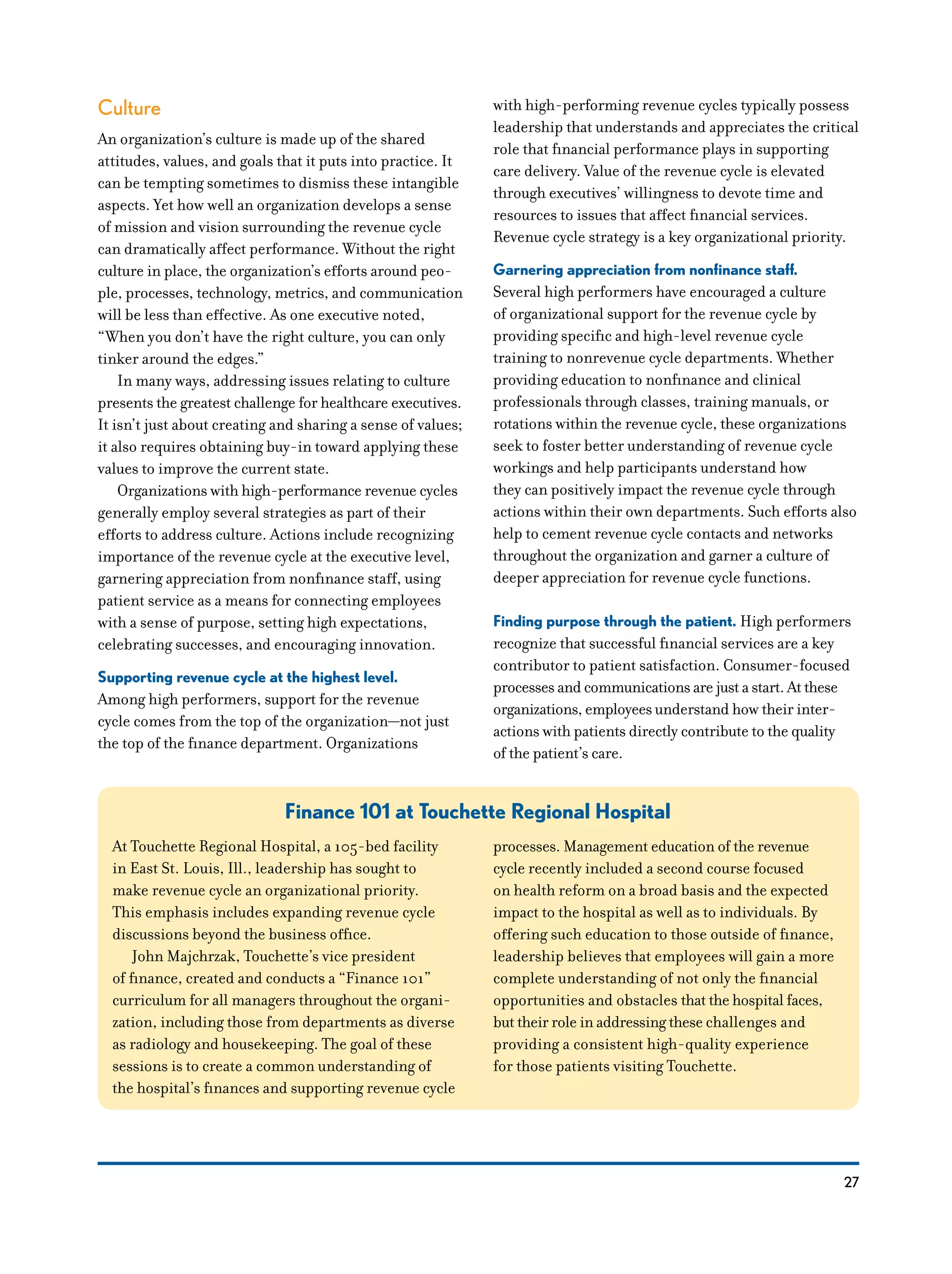 27
Culture
An organization’s culture is made up of the shared
attitudes, values, and goals that it puts into practice. It
can be tempting sometimes to dismiss these intangible
aspects. Yet how well an organization develops a sense
of mission and vision surrounding the revenue cycle
can dramatically affect performance. Without the right
culture in place, the organization’s efforts around peo-
ple, processes, technology, metrics, and communication
will be less than effective. As one executive noted,
“When you don’t have the right culture, you can only
tinker around the edges.”
In many ways, addressing issues relating to culture
presents the greatest challenge for healthcare executives.
It isn’t just about creating and sharing a sense of values;
it also requires obtaining buy-in toward applying these
values to improve the current state.
Organizations with high-performance revenue cycles
generally employ several strategies as part of their
efforts to address culture. Actions include recognizing
importance of the revenue cycle at the executive level,
garnering appreciation from nonfinance staff, using
patient service as a means for connecting employees
with a sense of purpose, setting high expectations,
celebrating successes, and encouraging innovation.
Supporting revenue cycle at the highest level.
Among high performers, support for the revenue
cycle comes from the top of the organization—not just
the top of the finance department. Organizations
with high-performing revenue cycles typically possess
leadership that understands and appreciates the critical
role that financial performance plays in supporting
care delivery. Value of the revenue cycle is elevated
through executives’ willingness to devote time and
resources to issues that affect financial services.
Revenue cycle strategy is a key organizational priority.
Garnering appreciation from nonfinance staff.
Several high performers have encouraged a culture
of organizational support for the revenue cycle by
providing specific and high-level revenue cycle
training to nonrevenue cycle departments. Whether
providing education to nonfinance and clinical
professionals through classes, training manuals, or
rotations within the revenue cycle, these organizations
seek to foster better understanding of revenue cycle
workings and help participants understand how
they can positively impact the revenue cycle through
actions within their own departments. Such efforts also
help to cement revenue cycle contacts and networks
throughout the organization and garner a culture of
deeper appreciation for revenue cycle functions.
Finding purpose through the patient. High performers
recognize that successful financial services are a key
contributor to patient satisfaction. Consumer-focused
processes and communications are just a start. At these
organizations, employees understand how their inter­
actions with patients directly contribute to the quality
of the patient’s care.
Finance 101 at Touchette Regional Hospital
At Touchette Regional Hospital, a 105-bed facility
in East St. Louis, Ill., leadership has sought to
make revenue cycle an organizational priority.
This emphasis includes expanding revenue cycle
discussions beyond the business office.
John Majchrzak, Touchette’s vice president
of finance, created and conducts a “Finance 101”
curriculum for all managers throughout the organi-
zation, including those from departments as diverse
as radiology and housekeeping. The goal of these
sessions is to create a common understanding of
the hospital’s finances and supporting revenue cycle
processes. Management education of the revenue
cycle recently included a second course focused
on health reform on a broad basis and the expected
impact to the hospital as well as to individuals. By
offering such education to those outside of finance,
leadership believes that employees will gain a more
complete understanding of not only the financial
opportunities and obstacles that the hospital faces,
but their role in addressing these challenges and
providing a consistent high-quality experience
for those patients visiting Touchette.
 