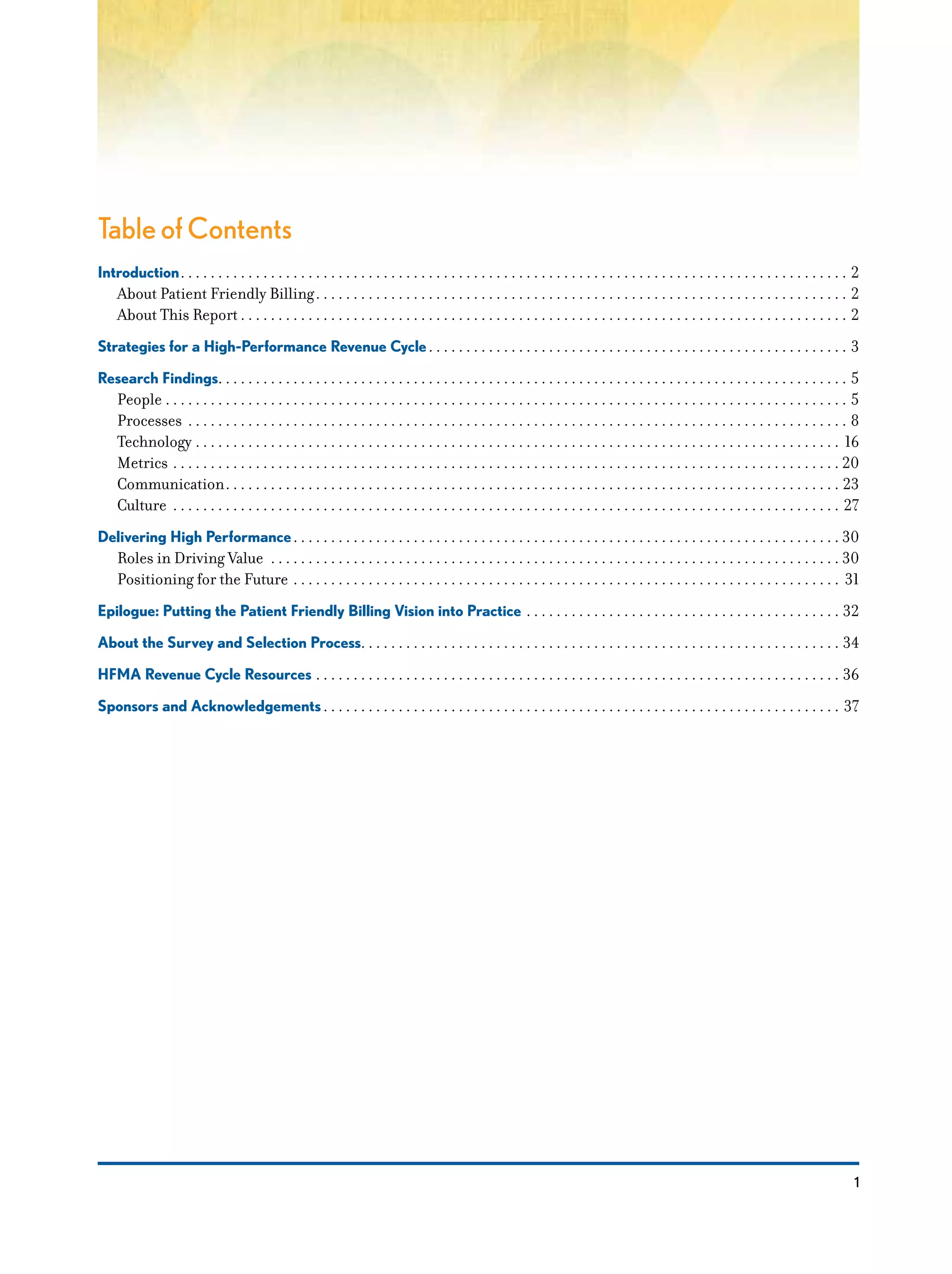 1
Table of Contents
Introduction. .  .  .  .  .  .  .  .  .  .  .  .  .  .  .  .  .  .  .  .  .  .  .  .  .  .  .  .  .  .  .  .  .  .  .  .  .  .  .  .  .  .  .  .  .  .  .  .  .  .  .  .  .  .  .  .  .  .  .  .  .  .  .  .  .  .  .  .  .  .  .  .  .  .  .  .  .  .  .  .  .  .  .  .  .  .  .  .  . 2
About Patient Friendly Billing. .  .  .  .  .  .  .  .  .  .  .  .  .  .  .  .  .  .  .  .  .  .  .  .  .  .  .  .  .  .  .  .  .  .  .  .  .  .  .  .  .  .  .  .  .  .  .  .  .  .  .  .  .  .  .  .  .  .  .  .  .  .  .  .  .  .  .  .  .  .  . 2
About This Report. .  .  .  .  .  .  .  .  .  .  .  .  .  .  .  .  .  .  .  .  .  .  .  .  .  .  .  .  .  .  .  .  .  .  .  .  .  .  .  .  .  .  .  .  .  .  .  .  .  .  .  .  .  .  .  .  .  .  .  .  .  .  .  .  .  .  .  .  .  .  .  .  .  .  .  .  .  .  .  .  . 2
Strategies for a High-Performance Revenue Cycle. .  .  .  .  .  .  .  .  .  .  .  .  .  .  .  .  .  .  .  .  .  .  .  .  .  .  .  .  .  .  .  .  .  .  .  .  .  .  .  .  .  .  .  .  .  .  .  .  .  .  .  .  .  .  .  . 3
Research Findings. . . . . . . . . . . . . . . . . . . . . . . . . . . . . . . . . . . . . . . . . . . . . . . . . . . . . . . . . . . . . . . . . . . . . . . . . . . . . . . . . . . . 5
People. .  .  .  .  .  .  .  .  .  .  .  .  .  .  .  .  .  .  .  .  .  .  .  .  .  .  .  .  .  .  .  .  .  .  .  .  .  .  .  .  .  .  .  .  .  .  .  .  .  .  .  .  .  .  .  .  .  .  .  .  .  .  .  .  .  .  .  .  .  .  .  .  .  .  .  .  .  .  .  .  .  .  .  .  .  .  .  .  .  .  . 5
Processes . .  .  .  .  .  .  .  .  .  .  .  .  .  .  .  .  .  .  .  .  .  .  .  .  .  .  .  .  .  .  .  .  .  .  .  .  .  .  .  .  .  .  .  .  .  .  .  .  .  .  .  .  .  .  .  .  .  .  .  .  .  .  .  .  .  .  .  .  .  .  .  .  .  .  .  .  .  .  .  .  .  .  .  .  .  .  .  . 8
Technology. .  .  .  .  .  .  .  .  .  .  .  .  .  .  .  .  .  .  .  .  .  .  .  .  .  .  .  .  .  .  .  .  .  .  .  .  .  .  .  .  .  .  .  .  .  .  .  .  .  .  .  .  .  .  .  .  .  .  .  .  .  .  .  .  .  .  .  .  .  .  .  .  .  .  .  .  .  .  .  .  .  .  .  .  .  . 16
Metrics. .  .  .  .  .  .  .  .  .  .  .  .  .  .  .  .  .  .  .  .  .  .  .  .  .  .  .  .  .  .  .  .  .  .  .  .  .  .  .  .  .  .  .  .  .  .  .  .  .  .  .  .  .  .  .  .  .  .  .  .  .  .  .  .  .  .  .  .  .  .  .  .  .  .  .  .  .  .  .  .  .  .  .  .  .  .  .  .  . 20
Communication. .  .  .  .  .  .  .  .  .  .  .  .  .  .  .  .  .  .  .  .  .  .  .  .  .  .  .  .  .  .  .  .  .  .  .  .  .  .  .  .  .  .  .  .  .  .  .  .  .  .  .  .  .  .  .  .  .  .  .  .  .  .  .  .  .  .  .  .  .  .  .  .  .  .  .  .  .  .  .  .  .  . 23
Culture . .  .  .  .  .  .  .  .  .  .  .  .  .  .  .  .  .  .  .  .  .  .  .  .  .  .  .  .  .  .  .  .  .  .  .  .  .  .  .  .  .  .  .  .  .  .  .  .  .  .  .  .  .  .  .  .  .  .  .  .  .  .  .  .  .  .  .  .  .  .  .  .  .  .  .  .  .  .  .  .  .  .  .  .  .  .  .  .  . 27
Delivering High Performance. .  .  .  .  .  .  .  .  .  .  .  .  .  .  .  .  .  .  .  .  .  .  .  .  .  .  .  .  .  .  .  .  .  .  .  .  .  .  .  .  .  .  .  .  .  .  .  .  .  .  .  .  .  .  .  .  .  .  .  .  .  .  .  .  .  .  .  .  .  .  .  .  . 30
Roles in Driving Value . .  .  .  .  .  .  .  .  .  .  .  .  .  .  .  .  .  .  .  .  .  .  .  .  .  .  .  .  .  .  .  .  .  .  .  .  .  .  .  .  .  .  .  .  .  .  .  .  .  .  .  .  .  .  .  .  .  .  .  .  .  .  .  .  .  .  .  .  .  .  .  .  .  .  .  . 30
Positioning for the Future . .  .  .  .  .  .  .  .  .  .  .  .  .  .  .  .  .  .  .  .  .  .  .  .  .  .  .  .  .  .  .  .  .  .  .  .  .  .  .  .  .  .  .  .  .  .  .  .  .  .  .  .  .  .  .  .  .  .  .  .  .  .  .  .  .  .  .  .  .  .  .  .  . 31
Epilogue: Putting the Patient Friendly Billing Vision into Practice. .  .  .  .  .  .  .  .  .  .  .  .  .  .  .  .  .  .  .  .  .  .  .  .  .  .  .  .  .  .  .  .  .  .  .  .  .  .  .  .  .  . 32
About the Survey and Selection Process. . . . . . . . . . . . . . . . . . . . . . . . . . . . . . . . . . . . . . . . . . . . . . . . . . . . . . . . . . . . . . . . 34
HFMA Revenue Cycle Resources. .  .  .  .  .  .  .  .  .  .  .  .  .  .  .  .  .  .  .  .  .  .  .  .  .  .  .  .  .  .  .  .  .  .  .  .  .  .  .  .  .  .  .  .  .  .  .  .  .  .  .  .  .  .  .  .  .  .  .  .  .  .  .  .  .  .  .  .  .  . 36
Sponsors and Acknowledgements. .  .  .  .  .  .  .  .  .  .  .  .  .  .  .  .  .  .  .  .  .  .  .  .  .  .  .  .  .  .  .  .  .  .  .  .  .  .  .  .  .  .  .  .  .  .  .  .  .  .  .  .  .  .  .  .  .  .  .  .  .  .  .  .  .  .  .  .  . 37
 