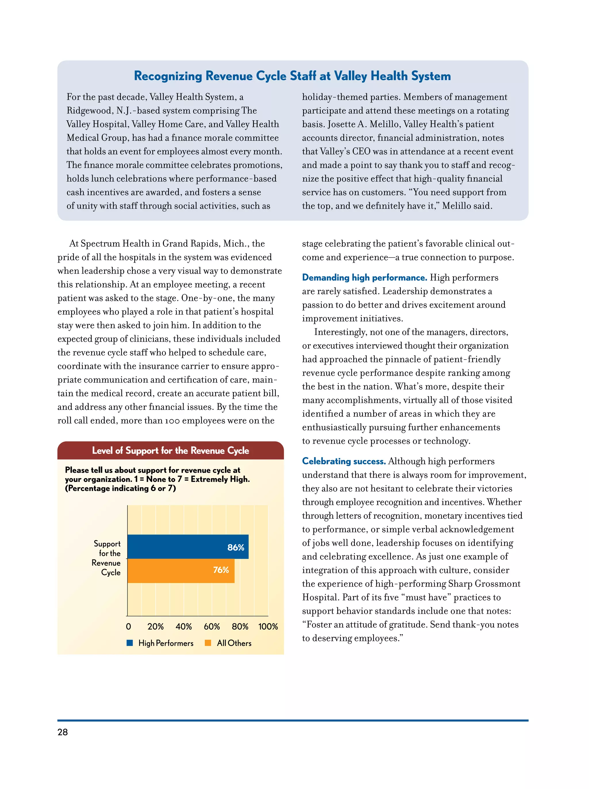 28
At Spectrum Health in Grand Rapids, Mich., the
pride of all the hospitals in the system was evidenced
when leadership chose a very visual way to demonstrate
this relationship. At an employee meeting, a recent
patient was asked to the stage. One-by-one, the many
employees who played a role in that patient’s hospital
stay were then asked to join him. In addition to the
expected group of clinicians, these individuals included
the revenue cycle staff who helped to schedule care,
coordinate with the insurance carrier to ensure appro-
priate communication and certification of care, main-
tain the medical record, create an accurate patient bill,
and address any other financial issues. By the time the
roll call ended, more than 100 employees were on the
stage celebrating the patient’s favorable clinical out-
come and experience—a true connection to purpose.
Demanding high performance. High performers
are rarely satisfied. Leadership demonstrates a
passion to do better and drives excitement around
improvement initiatives.
Interestingly, not one of the managers, directors,
or executives interviewed thought their organization
had approached the pinnacle of patient-friendly
revenue cycle performance despite ranking among
the best in the nation. What’s more, despite their
many accomplishments, virtually all of those visited
identified a number of areas in which they are
enthusiastically pursuing further enhancements
to revenue cycle processes or technology.
Celebrating success. Although high performers
understand that there is always room for improvement,
they also are not hesitant to celebrate their victories
through employee recognition and incentives. Whether
through letters of recognition, monetary incentives tied
to performance, or simple verbal acknowledgement
of jobs well done, leadership focuses on identifying
and celebrating excellence. As just one example of
integration of this approach with culture, consider
the experience of high-performing Sharp Grossmont
Hospital. Part of its five “must have” practices to
support behavior standards include one that notes:
“Foster an attitude of gratitude. Send thank-you notes
to deserving employees.”
Level of Support for the Revenue Cycle
86%
76%
Support
forthe
Revenue
Cycle
Please tell us about support for revenue cycle at
your organization. 1 = None to 7 = Extremely High.
(Percentage indicating 6 or 7)
0 20% 40% 60% 80% 100%
HighPerformers AllOthers
Recognizing Revenue Cycle Staff at Valley Health System
For the past decade, Valley Health System, a
Ridgewood, N.J.-based system comprising The
Valley Hospital, Valley Home Care, and Valley Health
Medical Group, has had a finance morale committee
that holds an event for employees almost every month.
The finance morale committee celebrates promotions,
holds lunch celebrations where performance-based
cash incentives are awarded, and fosters a sense
of unity with staff through social activities, such as
holiday-themed parties. Members of management
participate and attend these meetings on a rotating
basis. Josette A. Melillo, Valley Health’s patient
accounts director, financial administration, notes
that Valley’s CEO was in attendance at a recent event
and made a point to say thank you to staff and recog-
nize the positive effect that high-quality financial
service has on customers. “You need support from
the top, and we definitely have it,” Melillo said.
 