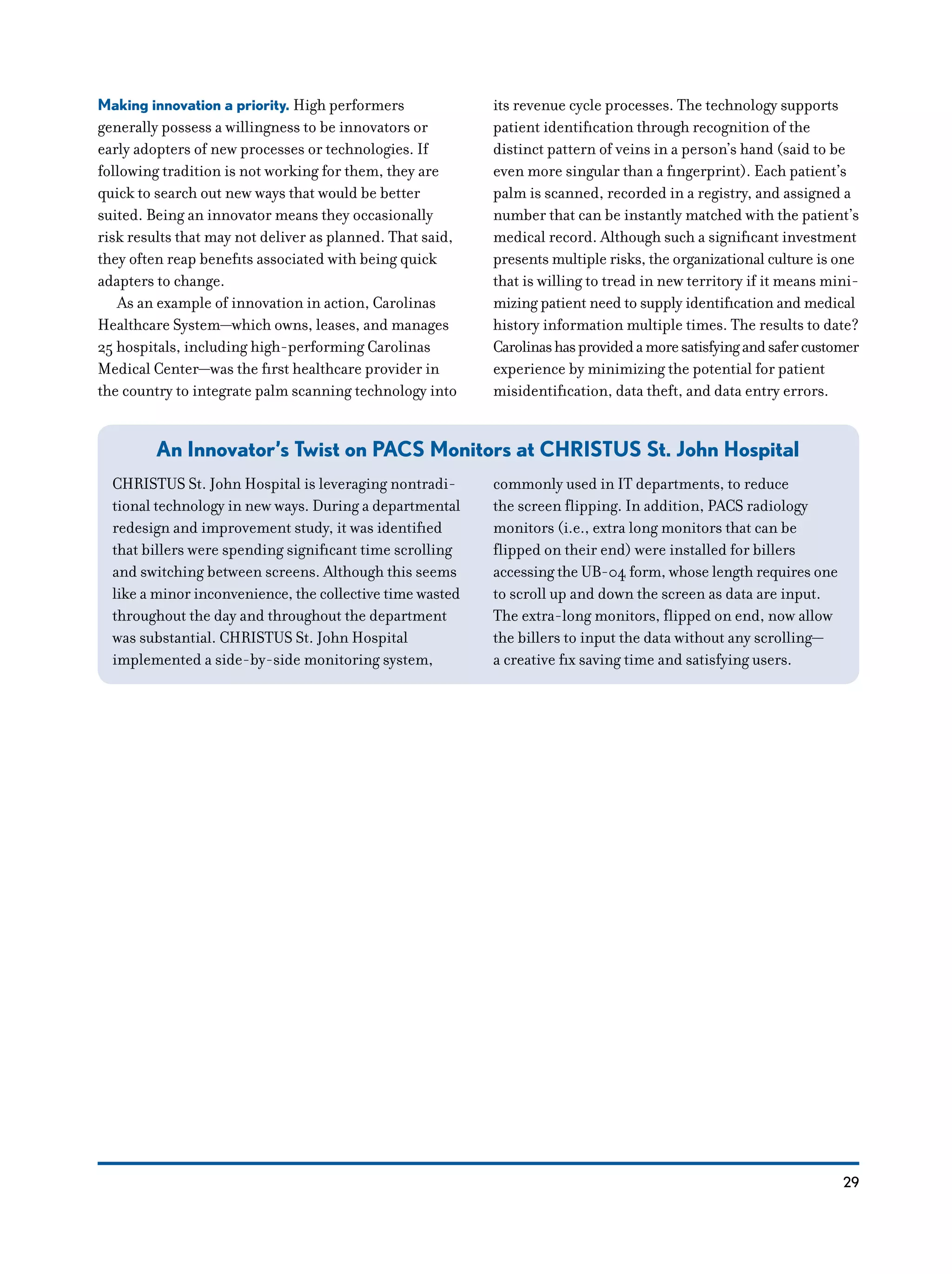 29
Making innovation a priority. High performers
generally possess a willingness to be innovators or
early adopters of new processes or technologies. If
following tradition is not working for them, they are
quick to search out new ways that would be better
suited. Being an innovator means they occasionally
risk results that may not deliver as planned. That said,
they often reap benefits associated with being quick
adapters to change.
As an example of innovation in action, Carolinas
Healthcare System—which owns, leases, and manages
25 hospitals, including high-performing Carolinas
Medical Center—was the first healthcare provider in
the country to integrate palm scanning technology into
its revenue cycle processes. The technology supports
patient identification through recognition of the
distinct pattern of veins in a person’s hand (said to be
even more singular than a fingerprint). Each patient’s
palm is scanned, recorded in a registry, and assigned a
number that can be instantly matched with the patient’s
medical record. Although such a significant investment
presents multiple risks, the organizational culture is one
that is willing to tread in new territory if it means mini-
mizing patient need to supply identification and medical
history information multiple times. The results to date?
Carolinashasprovidedamoresatisfyingandsafercustomer
experience by minimizing the potential for patient
misidentification, data theft, and data entry errors.
An Innovator’s Twist on PACS Monitors ­at CHRISTUS St. John Hospital
CHRISTUS St. John Hospital is leveraging nontradi-
tional technology in new ways. During a departmental
redesign and improvement study, it was identified
that billers were spending significant time scrolling
and switching between screens. Although this seems
like a minor inconvenience, the collective time wasted
throughout the day and throughout the department
was substantial. CHRISTUS St. John Hospital
implemented a side-by-side monitoring system,
commonly used in IT departments, to reduce
the screen flipping. In addition, PACS radiology
monitors (i.e., extra long monitors that can be
flipped on their end) were installed for billers
accessing the UB-04 form, whose length requires one
to scroll up and down the screen as data are input.
The extra-long monitors, flipped on end, now allow
the billers to input the data without any scrolling—
a creative fix saving time and satisfying users.
 