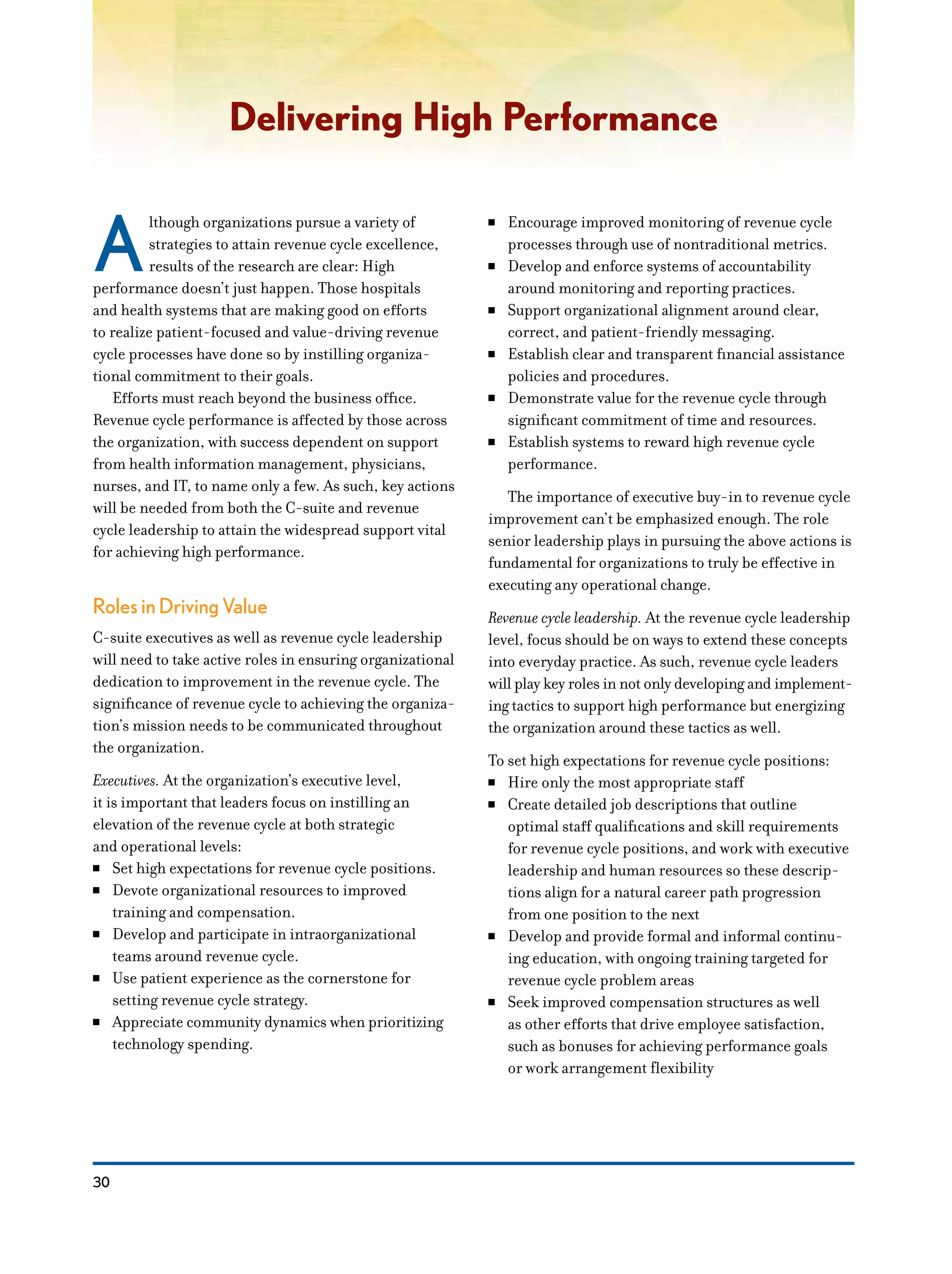 30
Delivering High Performance
A
lthough organizations pursue a variety of
strategies to attain revenue cycle excellence,
results of the research are clear: High
performance doesn’t just happen. Those hospitals
and health systems that are making good on efforts
to realize patient-focused and value-driving revenue
cycle processes have done so by instilling organiza-
tional commitment to their goals.
Efforts must reach beyond the business office.
Revenue cycle performance is affected by those across
the organization, with success dependent on support
from health information management, physicians,
nurses, and IT, to name only a few. As such, key actions
will be needed from both the C-suite and revenue
cycle leadership to attain the widespread support vital
for achieving high performance.
Roles in Driving Value
C-suite executives as well as revenue cycle leadership
will need to take active roles in ensuring organizational
dedication to improvement in the revenue cycle. The
significance of revenue cycle to achieving the organiza-
tion’s mission needs to be communicated throughout
the organization.
Executives. At the organization’s executive level,
it is important that leaders focus on instilling an
elevation of the revenue cycle at both strategic
and operational levels:
NN Set high expectations for revenue cycle positions.
NN Devote organizational resources to improved
training and compensation.
NN Develop and participate in intraorganizational
teams around revenue cycle.
NN Use patient experience as the cornerstone for
setting revenue cycle strategy.
NN Appreciate community dynamics when prioritizing
technology spending.
NN Encourage improved monitoring of revenue cycle
processes through use of nontraditional metrics.
NN Develop and enforce systems of accountability
around monitoring and reporting practices.
NN Support organizational alignment around clear,
correct, and patient-friendly messaging.
NN Establish clear and transparent financial assistance
policies and procedures.
NN Demonstrate value for the revenue cycle through
significant commitment of time and resources.
NN Establish systems to reward high revenue cycle
performance.
The importance of executive buy-in to revenue cycle
improvement can’t be emphasized enough. The role
senior leadership plays in pursuing the above actions is
fundamental for organizations to truly be effective in
executing any operational change.
Revenue cycle leadership. At the revenue cycle leadership
level, focus should be on ways to extend these concepts
into everyday practice. As such, revenue cycle leaders
will play key roles in not only developing and implement-
ing tactics to support high performance but energizing
the organization around these tactics as well.
To set high expectations for revenue cycle positions:
NN Hire only the most appropriate staff
NN Create detailed job descriptions that outline
optimal staff qualifications and skill requirements
for revenue cycle positions, and work with executive
leadership and human resources so these descrip-
tions align for a natural career path progression
from one position to the next
NN Develop and provide formal and informal continu-
ing education, with ongoing training targeted for
revenue cycle problem areas
NN Seek improved compensation structures as well
as other efforts that drive employee satisfaction,
such as bonuses for achieving performance goals
or work arrangement flexibility
 