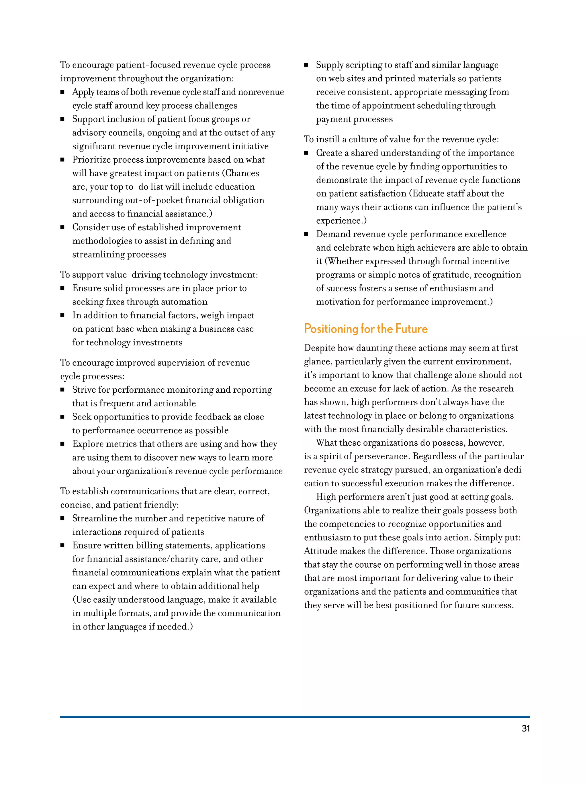 31
To encourage patient-focused revenue cycle process
improvement throughout the organization:
NN Applyteamsofbothrevenuecyclestaffandnonrevenue
cycle staff around key process challenges
NN Support inclusion of patient focus groups or
advisory councils, ongoing and at the outset of any
significant revenue cycle improvement initiative
NN Prioritize process improvements based on what
will have greatest impact on patients (Chances
are, your top to-do list will include education
surrounding out-of-pocket financial obligation
and access to financial assistance.)
NN Consider use of established improvement
methodologies to assist in defining and
streamlining processes
To support value-driving technology investment:
NN Ensure solid processes are in place prior to
seeking fixes through automation
NN In addition to financial factors, weigh impact
on patient base when making a business case
for technology investments
To encourage improved supervision of revenue
cycle processes:
NN Strive for performance monitoring and reporting
that is frequent and actionable
NN Seek opportunities to provide feedback as close
to performance occurrence as possible
NN Explore metrics that others are using and how they
are using them to discover new ways to learn more
about your organization’s revenue cycle performance
To establish communications that are clear, correct,
concise, and patient friendly:
NN Streamline the number and repetitive nature of
interactions required of patients
NN Ensure written billing statements, applications
for financial assistance/charity care, and other
financial communications explain what the patient
can expect and where to obtain additional help
(Use easily understood language, make it available
in multiple formats, and provide the communication
in other languages if needed.)
NN Supply scripting to staff and similar language
on web sites and printed materials so patients
receive consistent, appropriate messaging from
the time of appointment scheduling through
payment processes
To instill a culture of value for the revenue cycle:
NN Create a shared understanding of the importance
of the revenue cycle by finding opportunities to
demonstrate the impact of revenue cycle functions
on patient satisfaction (Educate staff about the
many ways their actions can influence the patient’s
experience.)
NN Demand revenue cycle performance excellence
and celebrate when high achievers are able to obtain
it (Whether expressed through formal incentive
programs or simple notes of gratitude, recognition
of success fosters a sense of enthusiasm and
motivation for performance improvement.)
Positioning for the Future
Despite how daunting these actions may seem at first
glance, particularly given the current environment,
it’s important to know that challenge alone should not
become an excuse for lack of action. As the research
has shown, high performers don’t always have the
latest technology in place or belong to organizations
with the most financially desirable characteristics.
What these organizations do possess, however,
is a spirit of perseverance. Regardless of the particular
revenue cycle strategy pursued, an organization’s dedi-
cation to successful execution makes the difference.
High performers aren’t just good at setting goals.
Organizations able to realize their goals possess both
the competencies to recognize opportunities and
enthusiasm to put these goals into action. Simply put:
Attitude makes the difference. Those organizations
that stay the course on performing well in those areas
that are most important for delivering value to their
organizations and the patients and communities that
they serve will be best positioned for future success.
 