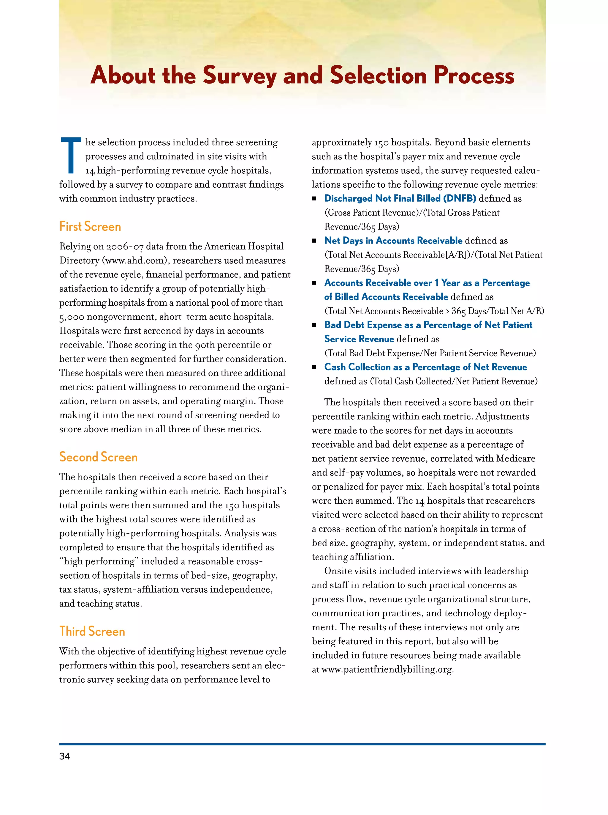 34
About the Survey and Selection Process
T
he selection process included three screening
processes and culminated in site visits with
14 high-performing revenue cycle hospitals,
followed by a survey to compare and contrast findings
with common industry practices.
First Screen
Relying on 2006-07 data from the American Hospital
Directory (www.ahd.com), researchers used measures
of the revenue cycle, financial performance, and patient
satisfaction to identify a group of potentially high-
performing hospitals from a national pool of more than
5,000 nongovernment, short-term acute hospitals.
Hospitals were first screened by days in accounts
receivable. Those scoring in the 90th percentile or
better were then segmented for further consideration.
These hospitals were then measured on three additional
metrics: patient willingness to recommend the organi-
zation, return on assets, and operating margin. Those
making it into the next round of screening needed to
score above median in all three of these metrics.
Second Screen
The hospitals then received a score based on their
percentile ranking within each metric. Each hospital’s
total points were then summed and the 150 hospitals
with the highest total scores were identified as
potentially high-performing hospitals. Analysis was
completed to ensure that the hospitals identified as
“high performing” included a reasonable cross-
section of hospitals in terms of bed-size, geography,
tax status, system-affiliation versus independence,
and teaching status.
Third Screen
With the objective of identifying highest revenue cycle
performers within this pool, researchers sent an elec-
tronic survey seeking data on performance level to
approximately 150 hospitals. Beyond basic elements
such as the hospital’s payer mix and revenue cycle
information systems used, the survey requested calcu-
lations specific to the following revenue cycle metrics:
NN Discharged Not Final Billed (DNFB) defined as
(Gross Patient Revenue)/(Total Gross Patient
Revenue/365 Days)
NN Net Days in Accounts Receivable defined as
(Total Net Accounts Receivable[A/R])/(Total Net Patient
Revenue/365 Days)
NN Accounts Receivable over 1 Year as a Percentage
of Billed Accounts Receivable defined as
(Total Net Accounts Receivable > 365 Days/Total Net A/R)
NN Bad Debt Expense as a Percentage of Net Patient
Service Revenue defined as
(Total Bad Debt Expense/Net Patient Service Revenue)
NN Cash Collection as a Percentage of Net Revenue
defined as (Total Cash Collected/Net Patient Revenue)
The hospitals then received a score based on their
percentile ranking within each metric. Adjustments
were made to the scores for net days in accounts
receivable and bad debt expense as a percentage of
net patient service revenue, correlated with Medicare
and self-pay volumes, so hospitals were not rewarded
or penalized for payer mix. Each hospital’s total points
were then summed. The 14 hospitals that researchers
visited were selected based on their ability to represent
a cross-section of the nation’s hospitals in terms of
bed size, geography, system, or independent status, and
teaching affiliation.
Onsite visits included interviews with leadership
and staff in relation to such practical concerns as
process flow, revenue cycle organizational structure,
communication practices, and technology deploy-
ment. The results of these interviews not only are
being featured in this report, but also will be
included in future resources being made available
at www.patientfriendlybilling.org.
 