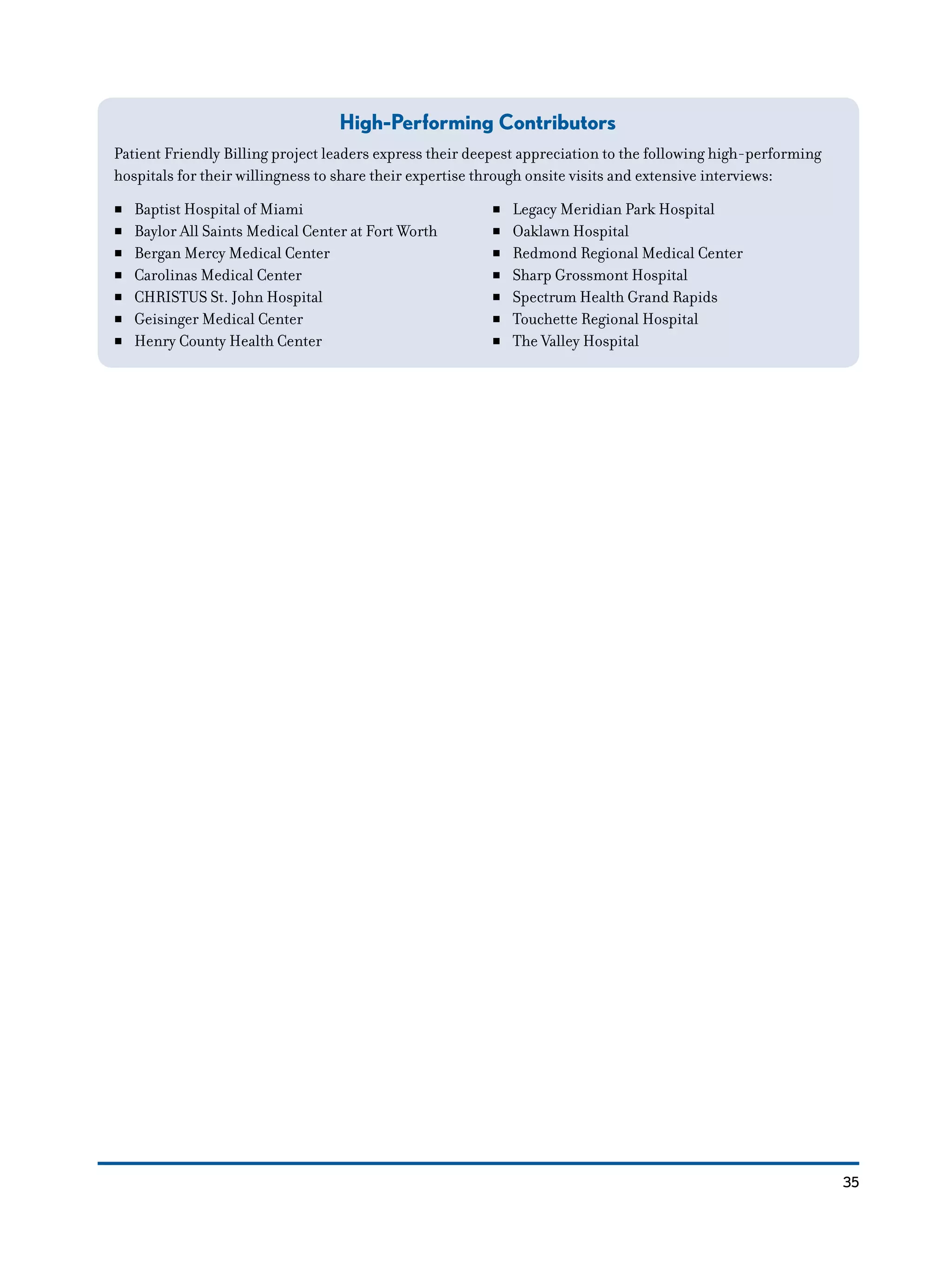 35
High-Performing Contributors
Patient Friendly Billing project leaders express their deepest appreciation to the following high-performing
hospitals for their willingness to share their expertise through onsite visits and extensive interviews:
NN Baptist Hospital of Miami
NN Baylor All Saints Medical Center at Fort Worth
NN Bergan Mercy Medical Center
NN Carolinas Medical Center
NN CHRISTUS St. John Hospital
NN Geisinger Medical Center
NN Henry County Health Center
NN Legacy Meridian Park Hospital
NN Oaklawn Hospital
NN Redmond Regional Medical Center
NN Sharp Grossmont Hospital
NN Spectrum Health Grand Rapids
NN Touchette Regional Hospital
NN The Valley Hospital
 