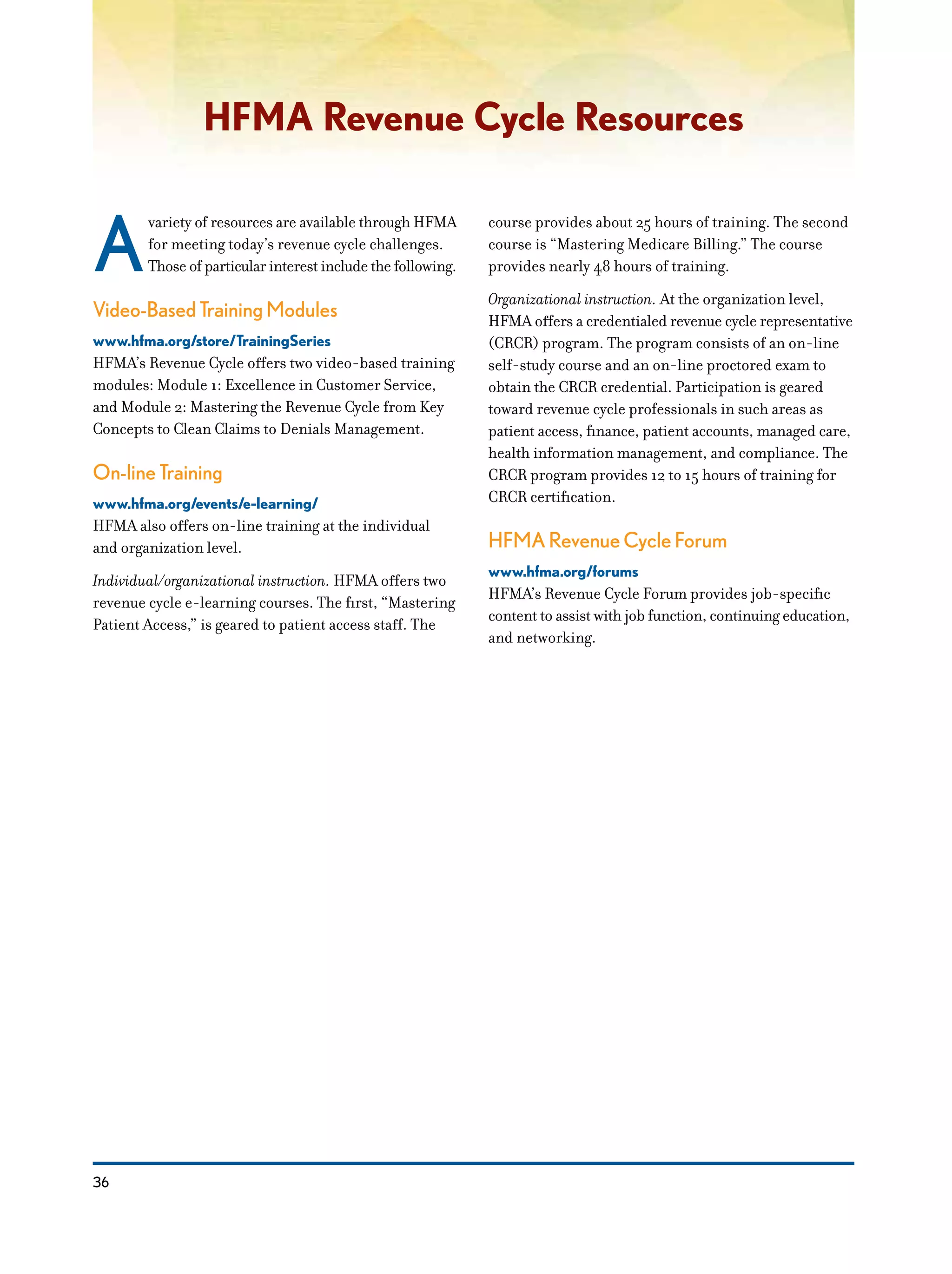 36
HFMA Revenue Cycle Resources
A
variety of resources are available through HFMA
for meeting today’s revenue cycle challenges.
Those of particular interest include the following.
Video-Based Training Modules
www.hfma.org/store/TrainingSeries
HFMA’s Revenue Cycle offers two video-based training
modules: Module 1: Excellence in Customer Service,
and Module 2: Mastering the Revenue Cycle from Key
Concepts to Clean Claims to Denials Management.
On-line Training
www.hfma.org/events/e-learning/
HFMA also offers on-line training at the individual
and organization level.
Individual/organizational instruction. HFMA offers two
revenue cycle e-learning courses. The first, “Mastering
Patient Access,” is geared to patient access staff. The
course provides about 25 hours of training. The second
course is “Mastering Medicare Billing.” The course
provides nearly 48 hours of training.
Organizational instruction. At the organization level,
HFMA offers a credentialed revenue cycle representative
(CRCR) program. The program consists of an on-line
self-study course and an on-line proctored exam to
obtain the CRCR credential. Participation is geared
toward revenue cycle professionals in such areas as
patient access, finance, patient accounts, managed care,
health information management, and compliance. The
CRCR program provides 12 to 15 hours of training for
CRCR certification.
HFMA Revenue Cycle Forum
www.hfma.org/forums
HFMA’s Revenue Cycle Forum provides job-specific
content to assist with job function, continuing education,
and networking.
 
