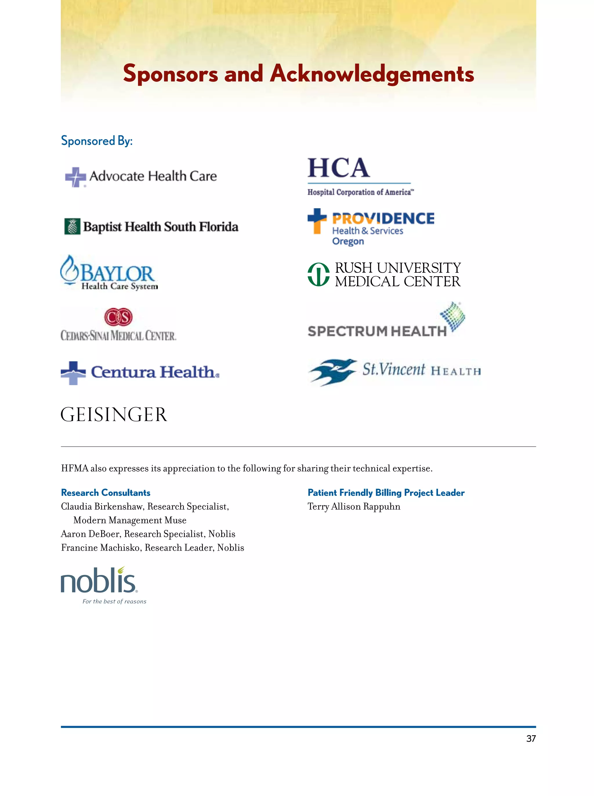 37
Sponsors and Acknowledgements
Sponsored By:
Research Consultants
Claudia Birkenshaw, Research Specialist,
	 Modern Management Muse
Aaron DeBoer, Research Specialist, Noblis
Francine Machisko, Research Leader, Noblis
Patient Friendly Billing Project Leader
Terry Allison Rappuhn
HFMA also expresses its appreciation to the following for sharing their technical expertise.
 