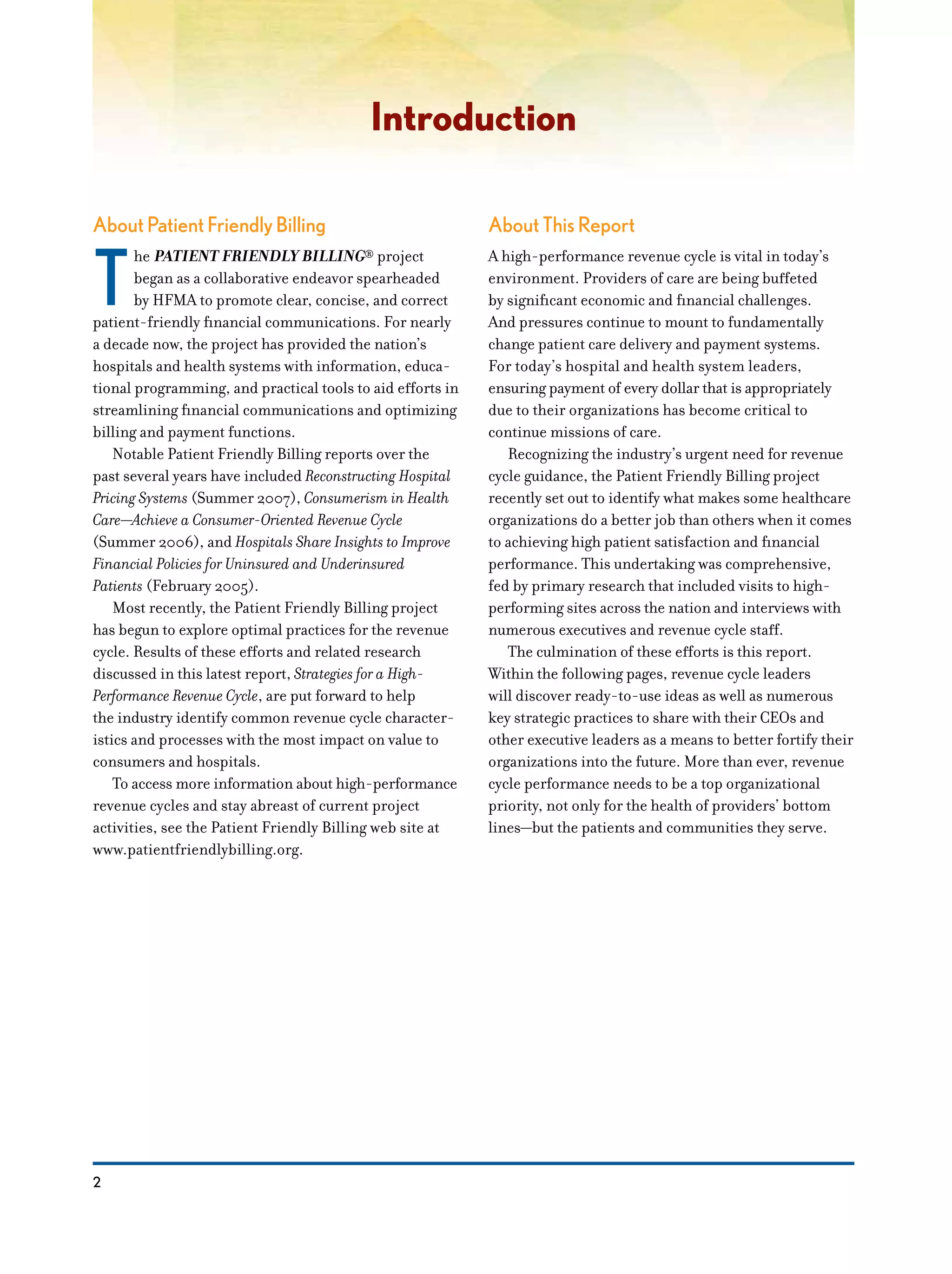 2
Introduction
About Patient Friendly Billing
T
he PATIENT FRIENDLY BILLING® project
began as a collaborative endeavor spearheaded
by HFMA to promote clear, concise, and correct
patient-friendly financial communications. For nearly
a decade now, the project has provided the nation’s
hospitals and health systems with information, educa-
tional programming, and practical tools to aid efforts in
streamlining financial communications and optimizing
billing and payment functions.
Notable Patient Friendly Billing reports over the
past several years have included Reconstructing Hospital
Pricing Systems (Summer 2007), Consumerism in Health
Care—Achieve a Consumer-Oriented Revenue Cycle
(Summer 2006), and Hospitals Share Insights to Improve
Financial Policies for Uninsured and Underinsured
Patients (February 2005).
Most recently, the Patient Friendly Billing project
has begun to explore optimal practices for the revenue
cycle. Results of these efforts and related research
discussed in this latest report, Strategies for a High-
Performance Revenue Cycle, are put forward to help
the industry identify common revenue cycle character-
istics and processes with the most impact on value to
consumers and hospitals.
To access more information about high-performance
revenue cycles and stay abreast of current project
activities, see the Patient Friendly Billing web site at
www.patientfriendlybilling.org.
About This Report
A high-performance revenue cycle is vital in today’s
environment. Providers of care are being buffeted
by significant economic and financial challenges.
And pressures continue to mount to fundamentally
change patient care delivery and payment systems.
For today’s hospital and health system leaders,
ensuring payment of every dollar that is appropriately
due to their organizations has become critical to
continue missions of care.
Recognizing the industry’s urgent need for revenue
cycle guidance, the Patient Friendly Billing project
recently set out to identify what makes some healthcare
organizations do a better job than others when it comes
to achieving high patient satisfaction and financial
performance. This undertaking was comprehensive,
fed by primary research that included visits to high-
performing sites across the nation and interviews with
numerous executives and revenue cycle staff.
The culmination of these efforts is this report.
Within the following pages, revenue cycle leaders
will discover ready-to-use ideas as well as numerous
key strategic practices to share with their CEOs and
other executive leaders as a means to better fortify their
organizations into the future. More than ever, revenue
cycle performance needs to be a top organizational
priority, not only for the health of providers’ bottom
lines—but the patients and communities they serve.
 
