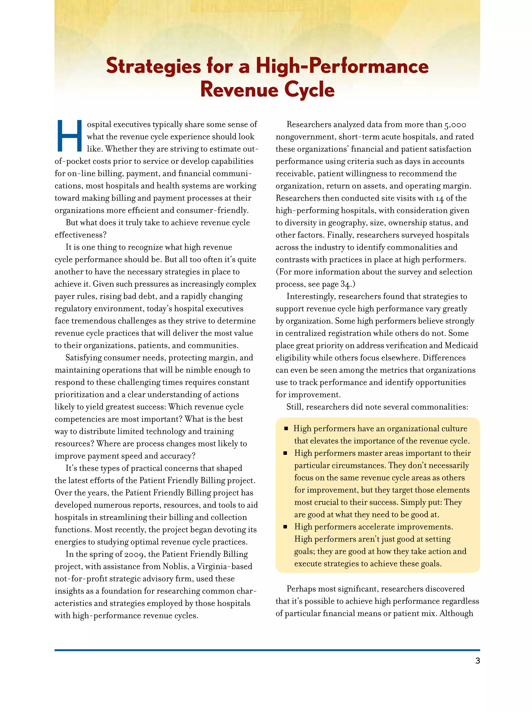 3
Strategies for a High-Performance
Revenue Cycle
H
ospital executives typically share some sense of
what the revenue cycle experience should look
like. Whether they are striving to estimate out-
of-pocket costs prior to service or develop capabilities
for on-line billing, payment, and financial communi-
cations, most hospitals and health systems are working
toward making billing and payment processes at their
organizations more efficient and consumer-friendly.
But what does it truly take to achieve revenue cycle
effectiveness?
It is one thing to recognize what high revenue
cycle performance should be. But all too often it’s quite
another to have the necessary strategies in place to
achieve it. Given such pressures as increasingly complex
payer rules, rising bad debt, and a rapidly changing
regulatory environment, today’s hospital executives
face tremendous challenges as they strive to determine
revenue cycle practices that will deliver the most value
to their organizations, patients, and communities.
Satisfying consumer needs, protecting margin, and
maintaining operations that will be nimble enough to
respond to these challenging times requires constant
prioritization and a clear understanding of actions
likely to yield greatest success: Which revenue cycle
competencies are most important? What is the best
way to distribute limited technology and training
resources? Where are process changes most likely to
improve payment speed and accuracy?
It’s these types of practical concerns that shaped
the latest efforts of the Patient Friendly Billing project.
Over the years, the Patient Friendly Billing project has
developed numerous reports, resources, and tools to aid
hospitals in streamlining their billing and collection
functions. Most recently, the project began devoting its
energies to studying optimal revenue cycle practices.
In the spring of 2009, the Patient Friendly Billing
project, with assistance from Noblis, a Virginia-based
not-for-profit strategic advisory firm, used these
insights as a foundation for researching common char-
acteristics and strategies employed by those hospitals
with high-performance revenue cycles.
Researchers analyzed data from more than 5,000
nongovernment, short-term acute hospitals, and rated
these organizations’ financial and patient satisfaction
performance using criteria such as days in accounts
receivable, patient willingness to recommend the
organization, return on assets, and operating margin.
Researchers then conducted site visits with 14 of the
high-performing hospitals, with consideration given
to diversity in geography, size, ownership status, and
other factors. Finally, researchers surveyed hospitals
across the industry to identify commonalities and
contrasts with practices in place at high performers.
(For more information about the survey and selection
process, see page 34.)
Interestingly, researchers found that strategies to
support revenue cycle high performance vary greatly
by organization. Some high performers believe strongly
in centralized registration while others do not. Some
place great priority on address verification and Medicaid
eligibility while others focus elsewhere. Differences
can even be seen among the metrics that organizations
use to track performance and identify opportunities
for improvement.
Still, researchers did note several commonalities:
NN High performers have an organizational culture
that elevates the importance of the revenue cycle.
NN High performers master areas important to their
particular circumstances. They don’t necessarily
focus on the same revenue cycle areas as others
for improvement, but they target those elements
most crucial to their success. Simply put: They
are good at what they need to be good at.
NN High performers accelerate improvements.
High performers aren’t just good at setting
goals; they are good at how they take action and
execute strategies to achieve these goals.
Perhaps most significant, researchers discovered
that it’s possible to achieve high performance regardless
of particular financial means or patient mix. Although
 