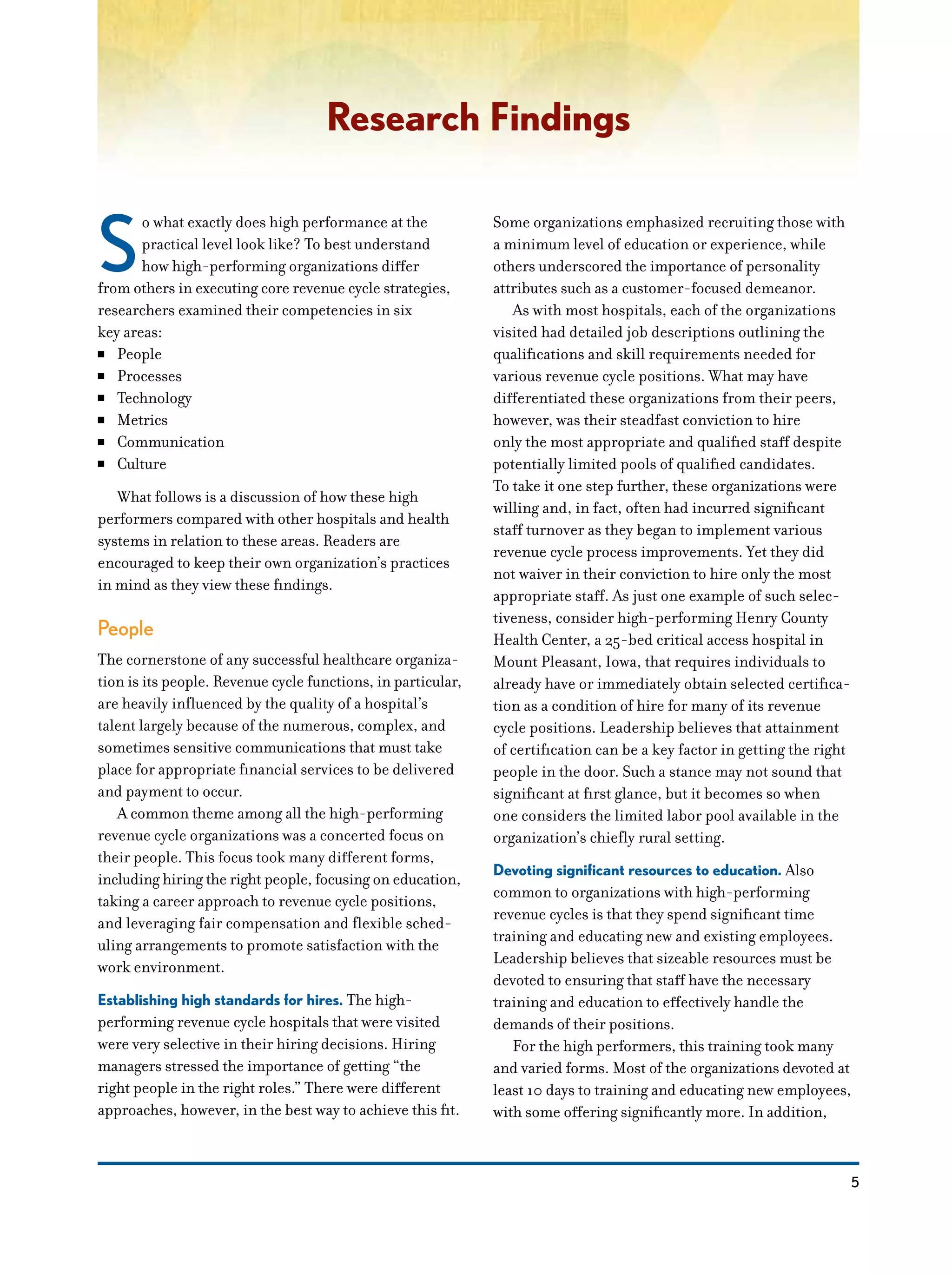 5
Research Findings
S
o what exactly does high performance at the
practical level look like? To best understand
how high-performing organizations differ
from others in executing core revenue cycle strategies,
researchers examined their competencies in six
key areas:
NN People
NN Processes
NN Technology
NN Metrics
NN Communication
NN Culture
What follows is a discussion of how these high
performers compared with other hospitals and health
systems in relation to these areas. Readers are
encouraged to keep their own organization’s practices
in mind as they view these findings.
People
The cornerstone of any successful healthcare organiza-
tion is its people. Revenue cycle functions, in particular,
are heavily influenced by the quality of a hospital’s
talent largely because of the numerous, complex, and
sometimes sensitive communications that must take
place for appropriate financial services to be delivered
and payment to occur.
A common theme among all the high-performing
revenue cycle organizations was a concerted focus on
their people. This focus took many different forms,
including hiring the right people, focusing on education,
taking a career approach to revenue cycle positions,
and leveraging fair compensation and flexible sched-
uling arrangements to promote satisfaction with the
work environment.
Establishing high standards for hires. The high-
performing revenue cycle hospitals that were visited
were very selective in their hiring decisions. Hiring
managers stressed the importance of getting “the
right people in the right roles.” There were different
approaches, however, in the best way to achieve this fit.
Some organizations emphasized recruiting those with
a minimum level of education or experience, while
others underscored the importance of personality
attributes such as a customer-focused demeanor.
As with most hospitals, each of the organizations
visited had detailed job descriptions outlining the
qualifications and skill requirements needed for
various revenue cycle positions. What may have
differentiated these organizations from their peers,
however, was their steadfast conviction to hire
only the most appropriate and qualified staff despite
potentially limited pools of qualified candidates.
To take it one step further, these organizations were
willing and, in fact, often had incurred significant
staff turnover as they began to implement various
revenue cycle process improvements. Yet they did
not waiver in their conviction to hire only the most
appropriate staff. As just one example of such selec-
tiveness, consider high-performing Henry County
Health Center, a 25-bed critical access hospital in
Mount Pleasant, Iowa, that requires individuals to
already have or immediately obtain selected certifica-
tion as a condition of hire for many of its revenue
cycle positions. Leadership believes that attainment
of certification can be a key factor in getting the right
people in the door. Such a stance may not sound that
significant at first glance, but it becomes so when
one considers the limited labor pool available in the
organization’s chiefly rural setting.
Devoting significant resources to education. Also
common to organizations with high-performing
revenue cycles is that they spend significant time
training and educating new and existing employees.
Leadership believes that sizeable resources must be
devoted to ensuring that staff have the necessary
training and education to effectively handle the
demands of their positions.
For the high performers, this training took many
and varied forms. Most of the organizations devoted at
least 10 days to training and educating new employees,
with some offering significantly more. In addition,
 
