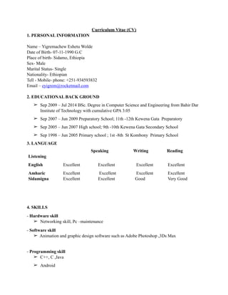 Curriculum Vitae (CV)
1. PERSONAL INFORMATION
Name – Yigremachew Eshetu Wolde
Date of Birth- 07-11-1990 G.C
Place of birth- Sidamo, Ethiopia
Sex- Male
Marital Status- Single
Nationality- Ethiopian
Tell - Mobile- phone: +251-934593832
Email – eyigrem@rocketmail.com
2. EDUCATIONAL BACK GROUND
➢ Sep 2009 – Jul 2014 BSc. Degree in Computer Science and Engineering from Bahir Dar
Institute of Technology with cumulative GPA 3.05
➢ Sep 2007 – Jun 2009 Preparatory School; 11th -12th Kewena Gata Preparatory
➢ Sep 2005 – Jun 2007 High school; 9th -10th Kewena Gata Secondary School
➢ Sep 1998 – Jun 2005 Primary school ; 1st -8th St Kombony Primary School
3. LANGUAGE
4. SKILLS
- Hardware skill
➢ Networking skill, Pc –maintenance
- Software skill
➢ Animation and graphic design software such as Adobe Photoshop ,3Ds Max
- Programming skill
➢ C++, C ,Java
➢ Android
Listening
Speaking Writing Reading
English Excellent Excellent Excellent Excellent
Amharic
Sidamigna
Excellent
Excellent
Excellent
Excellent
Excellent
Good
Excellent
Very Good
 