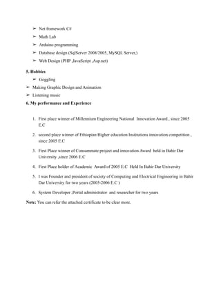 ➢ Net framework C#
➢ Math Lab
➢ Arduino programming
➢ Database design (SqlServer 2008/2005, MySQL Server,)
➢ Web Design (PHP ,JavaScript ,Asp.net)
5. Hobbies
➢ Goggling
➢ Making Graphic Design and Animation
➢ Listening music
6. My performance and Experience
1. First place winner of Millennium Engineering National Innovation Award , since 2005
E.C
2. second place winner of Ethiopian Higher education Institutions innovation competition ,
since 2005 E.C
3. First Place winner of Consummate project and innovation Award held in Bahir Dar
University ,since 2006 E.C
4. First Place holder of Academic Award of 2005 E.C Held In Bahir Dar University
5. I was Founder and president of society of Computing and Electrical Engineering in Bahir
Dar University for two years (2005-2006 E.C )
6. System Developer ,Portal administrator and researcher for two years
Note: You can refer the attached certificate to be clear more.
 
