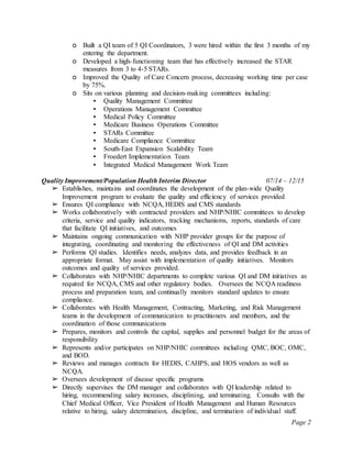 Page 2
o Built a QI team of 5 QI Coordinators, 3 were hired within the first 3 months of my
entering the department.
o Developed a high-functioning team that has effectively increased the STAR
measures from 3 to 4-5 STARs.
o Improved the Quality of Care Concern process, decreasing working time per case
by 75%.
o Sits on various planning and decision-making committees including:
▪ Quality Management Committee
▪ Operations Management Committee
▪ Medical Policy Committee
▪ Medicare Business Operations Committee
▪ STARs Committee
▪ Medicare Compliance Committee
▪ South-East Expansion Scalability Team
▪ Froedert Implementation Team
▪ Integrated Medical Management Work Team
Quality Improvement/Population Health Interim Director 07/14 – 12/15
➢ Establishes, maintains and coordinates the development of the plan-wide Quality
Improvement program to evaluate the quality and efficiency of services provided
➢ Ensures QI compliance with NCQA, HEDIS and CMS standards
➢ Works collaboratively with contracted providers and NHP/NHIC committees to develop
criteria, service and quality indicators, tracking mechanisms, reports, standards of care
that facilitate QI initiatives, and outcomes
➢ Maintains ongoing communication with NHP provider groups for the purpose of
integrating, coordinating and monitoring the effectiveness of QI and DM activities
➢ Performs QI studies. Identifies needs, analyzes data, and provides feedback in an
appropriate format. May assist with implementation of quality initiatives. Monitors
outcomes and quality of services provided.
➢ Collaborates with NHP/NHIC departments to complete various QI and DM initiatives as
required for NCQA, CMS and other regulatory bodies. Oversees the NCQA readiness
process and preparation team, and continually monitors standard updates to ensure
compliance.
➢ Collaborates with Health Management, Contracting, Marketing, and Risk Management
teams in the development of communication to practitioners and members, and the
coordination of those communications
➢ Prepares, monitors and controls the capital, supplies and personnel budget for the areas of
responsibility
➢ Represents and/or participates on NHP/NHIC committees including QMC, BOC, OMC,
and BOD.
➢ Reviews and manages contracts for HEDIS, CAHPS, and HOS vendors as well as
NCQA.
➢ Oversees development of disease specific programs
➢ Directly supervises the DM manager and collaborates with QI leadership related to
hiring, recommending salary increases, disciplining, and terminating. Consults with the
Chief Medical Officer, Vice President of Health Management and Human Resources
relative to hiring, salary determination, discipline, and termination of individual staff.
 