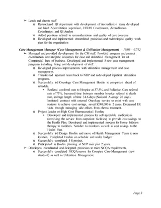 Page 3
➢ Leads and directs staff
o Restructured QI department with development of Accreditation team, developed
and hired Accreditation supervisor, HEDIS Coordinator, Accreditation
Coordinator, and QI Analyst
o Added positions related to reconsiderations and quality of care concerns
o Developed and implemented streamlined processes and redeveloped quality work
plan for the organization
Care Management Manager (Case Management & Utilization Management) 10/05 – 07/12
➢ Managed and provided development for the CM staff. Provided program and project
coordination and integrate resources for case and utilization management for all
Commercial lines of business. Developed and implemented 5 new case management
programs including hiring and development of staff.
o Developed process improvements with utilization management and case
management.
o Transitioned inpatient team back to NHP and redeveloped inpatient utilization
programs.
o Successfully led Oncology Case Management Hoshin to completion ahead of
schedule.
▪ Realized a referral rate to Hospice at 37.5%, and Palliative Care referral
rate of 75%, Increased time between member hospice referral to death
rate, average length of time 34.6 days (National Average 26 days).
Instituted contract with external Oncology service to assist with case
reviews to achieve cost savings, saved $240,000 in 2 cases. Decreased ER
visits through managing side effects from chemo treatment.
o Project Leader on High Cost Pharmaceutical Hoshin.
▪ Developed and implemented process for self-injectable medications
(removing the service from outpatient facilities) to provide cost savings to
the Health Plan. Developed and implemented process for Home Infusion
therapy to members. Satisfier to members as well as cost savings to the
Health Plan.
o Successfully led Design Hoshin and move of Health Management Team to new
location. Completed Hoshin on schedule and under budget.
o Successfully completed 5 S project.
o Participated in Hoshin planning at NHP over past 2 years.
➢ Developed, coordinated and delegated processes to meet NCQA requirements.
o Successfully completed NCQA survey for Complex Case Management (new
standard) as well as Utilization Management.
 