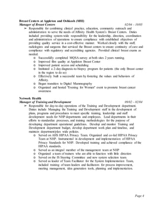 Page 4
Breast Centers at Appleton and Oshkosh (MHI)
Manager of Breast Centers 02/04 – 10/05
➢ Responsible for combining clinical practice, education, community outreach and
administration to serve the needs of Affinity Health System’s Breast Centers. Duties
included providing system-wide responsibility for the leadership, direction, coordination
and administration of operations to ensure compliance with established objectives of
providing quality service in a cost-effective manner. Worked closely with the staff,
radiologists and surgeons that serviced the Breast centers to ensure continuity of care and
compliance with regulatory and accrediting agencies. Provided clinical breast exams as
needed.
o Successfully completed MQSA survey at both sites 2 years running.
o Improved film quality at Appleton Breast Center
o Improved patient access and scheduling
o Instituted a 2-day diagnosis-to-biopsy program for patients (the only Breast center
in the region to do so)
o Effectively built a successful team by fostering the values and behaviors of
Affinity.
o Began transition to Digital Mammography
o Organized and hosted "Evening for Women" event to promote breast cancer
awareness
Network Health
Manager of Training and Development 09/02 – 02/04
➢ Responsible for day-to-day operations of the Training and Development department.
Duties include Managing the Training and Development staff in the development of
plans, programs and procedures to meet specific training, leadership and staff
development needs for NHP departments and employees. Lead departments in their
efforts to standardize processes, and training methodologies for the purpose of
developing department operational guidelines. Develop and monitor Training and
Development department budget, develop department work plan and timeline, and
maintain department/plan wide policies.
o Served on AHS HIPAA Privacy Team. Organized and co-led HIPAA Privacy
Team at NHP. Instrumental in development and implementation of HIPAA
Privacy Standards for NHP. Developed training and achieved compliance of the
HIPAA standards.
o Served as an integral member of the management team at NHP
o Organized a team of trainers who are able to function with little direction
o Served on the IS Steering Committee and new system selection team.
o Served as leader of Team Facilitator for the System Implementation Team,
included training of team leaders and facilitators for process improvement,
meeting management, idea generation tools, planning and implementation.
 