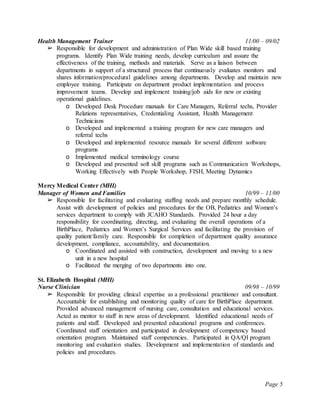 Page 5
Health Management Trainer 11/00 – 09/02
➢ Responsible for development and administration of Plan Wide skill based training
programs. Identify Plan Wide training needs, develop curriculum and assure the
effectiveness of the training, methods and materials. Serve as a liaison between
departments in support of a structured process that continuously evaluates monitors and
shares information/procedural guidelines among departments. Develop and maintain new
employee training. Participate on department product implementation and process
improvement teams. Develop and implement training/job aids for new or existing
operational guidelines.
o Developed Desk Procedure manuals for Care Managers, Referral techs, Provider
Relations representatives, Credentialing Assistant, Health Management
Technicians
o Developed and implemented a training program for new care managers and
referral techs
o Developed and implemented resource manuals for several different software
programs
o Implemented medical terminology course
o Developed and presented soft skill programs such as Communication Workshops,
Working Effectively with People Workshop, FISH, Meeting Dynamics
Mercy Medical Center (MHI)
Manager of Women and Families 10/99 – 11/00
➢ Responsible for facilitating and evaluating staffing needs and prepare monthly schedule.
Assist with development of policies and procedures for the OB, Pediatrics and Women’s
services department to comply with JCAHO Standards. Provided 24 hour a day
responsibility for coordinating, directing, and evaluating the overall operations of a
BirthPlace, Pediatrics and Women’s Surgical Services and facilitating the provision of
quality patient/family care. Responsible for completion of department quality assurance
development, compliance, accountability, and documentation.
o Coordinated and assisted with construction, development and moving to a new
unit in a new hospital
o Facilitated the merging of two departments into one.
St. Elizabeth Hospital (MHI)
Nurse Clinician 09/98 – 10/99
➢ Responsible for providing clinical expertise as a professional practitioner and consultant.
Accountable for establishing and monitoring quality of care for BirthPlace department.
Provided advanced management of nursing care, consultation and educational services.
Acted as mentor to staff in new areas of development. Identified educational needs of
patients and staff. Developed and presented educational programs and conferences.
Coordinated staff orientation and participated in development of competency based
orientation program. Maintained staff competencies. Participated in QA/QI program
monitoring and evaluation studies. Development and implementation of standards and
policies and procedures.
 