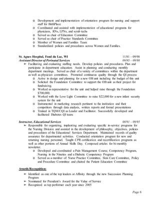 Page 6
o Development and implementation of orientation program for nursing and support
staff for BirthPlace
o Coordinated and assisted with implementation of educational programs for
physicians, RNs, LPNs, and scrub techs
o Served as chair of Education Committee
o Served as chair of Practice Standards Committee
o Member of Women and Families Team
o Standardized policies and procedures across Women and Families.
St. Agnes Hospital, Fond du Lac, WI 11/81 – 09/98
Assistant Director of Perinatal Services 09/95 – 09/98
➢ Facilitating and evaluating staffing needs. Develop policies and procedures. Plan and
participate in department education. Assist in planning and conducting monthly
department meetings. Served as chair of a variety of committees within the department
as well as physician committees. Promoted continuous quality through the QI process
o Active in design and planning for a new OB unit including the budget of this unit
o Solicited the Foundation Committee to support the OB unit as their project for
fundraising.
o Worked as representative for the unit and helped raise through the Foundation
$700,000.
o Worked with the Love Light Committee to raise $22,000 for a new infant security
system for the unit
o Instrumental in marketing research pertinent to the institution and their
competitors through data analysis, written reports and formal presentations
o Trained in TQM/CQI as Leader and Facilitator. Successfully developed and
facilitated Diabetes QI team.
Instructor, Educational Services 08/91 – 09/95
➢ Responsible for organizing, implanting and evaluating specific in-service programs for
the Nursing Division and assisted in the development of philosophy, objectives, policies
and procedures of the Educational Services Department. Maintained records of quality
assurance for departmental activities. Conducted orientation program for new and
returning nursing personnel. Taught CPR certification and recertification programs as
well as other portions of Annual Skills Day. Composed articles for bi-monthly
newsletter.
o Developed and coordinated a Pain Management Course, Competency Program,
Nursing in the Nineties and a Diabetic Competency Program
o Served as a member of: Nurse Practice Committee, Skin Care Committee, Policy
and Procedure Committee and chaired the Patient Education Committee
Awards/Recognition:
➢ Identified as one of the top leaders at Affinity through the new Succession Planning
Program
➢ Nominated for President’s Award for the Value of Service
➢ Recognized as top performer each year since 2005
 