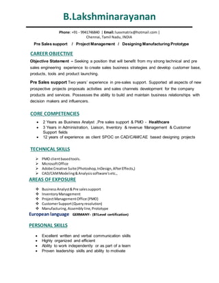 B.Lakshminarayanan
Pre Sales support / Project Management / Designing Manufacturing Prototype
Objective Statement – Seeking a position that will benefit from my strong technical and pre
sales engineering experience to create sales business strategies and develop customer base,
products, tools and product launching.
Pre Sales support Two years’ experience in pre-sales support. Supported all aspects of new
prospective projects proposals activities and sales channels development for the company
products and services. Possesses the ability to build and maintain business relationships with
decision makers and influencers.
Phone: +91 - 9941746840 | Email: luxxmatrix@hotmail.com |
Chennai, Tamil Nadu, INDIA
CAREER OBJECTIVE
TECHNICAL SKILLS
 PMO clientbasedtools.
 MicrosoftOffice
 Adobe Creative Suite(Photoshop,InDesign,AfterEffects,)
 CAD/CAMModeling&Analysissoftware’setc.,
AREAS OF EXPOSURE
 BusinessAnalyst&Pre salessupport
 InventoryManagement
 ProjectManagementOffice {PMO}
 CustomerSupport(Queryresolution)
 Manufacturing,Assemblyline,Prototype
European language GERMANY- (B1Level certification)
PERSONAL SKILLS
 Excellent written and verbal communication skills
 Highly organized and efficient
 Ability to work independently or as part of a team
 Proven leadership skills and ability to motivate
CORE COMPETENCIES
 2 Years as Business Analyst ,Pre sales support & PMO - Healthcare
 3 Years in Administration, Liaison, Inventory & revenue Management & Customer
Support fields
 12 years of experience as client SPOC on CAD/CAM/CAE based designing projects
 