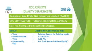 Company: Abu Dhabi Gas Industries Limited (GASCO)
EPC CONTRACTOR : Granite construction company
5283 –Fire Training and Technical Building Projects
Venue : Asab Site Conference Hall
• Topic : Painting System for Building works .
• Presented Date : 01-06-2016.
• Time : 3.00 PM.
• Presented By : M r. Sunil Kumar B M(Lead QA/QC
Egg)
 