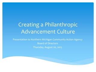 Creating a Philanthropic
Advancement Culture
Presentation to Northern Michigan Community Action Agency
Board of Directors
Thursday, August 20, 2015
 