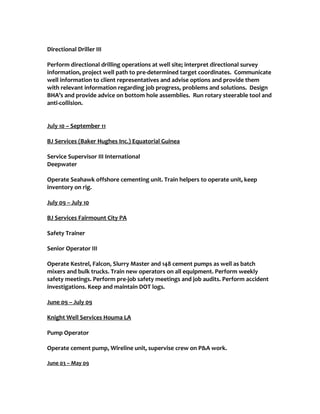 Directional Driller III
Perform directional drilling operations at well site; interpret directional survey
information, project well path to pre-determined target coordinates. Communicate
well information to client representatives and advise options and provide them
with relevant information regarding job progress, problems and solutions. Design
BHA’s and provide advice on bottom hole assemblies. Run rotary steerable tool and
anti-collision.
July 10 – September 11
BJ Services (Baker Hughes Inc.) Equatorial Guinea
Service Supervisor III International
Deepwater
Operate Seahawk offshore cementing unit. Train helpers to operate unit, keep
inventory on rig.
July 09 – July 10
BJ Services Fairmount City PA
Safety Trainer
Senior Operator III
Operate Kestrel, Falcon, Slurry Master and 148 cement pumps as well as batch
mixers and bulk trucks. Train new operators on all equipment. Perform weekly
safety meetings. Perform pre-job safety meetings and job audits. Perform accident
investigations. Keep and maintain DOT logs.
June 09 – July 09
Knight Well Services Houma LA
Pump Operator
Operate cement pump, Wireline unit, supervise crew on P&A work.
June 03 – May 09
 