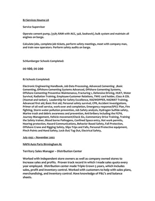 BJ Services Houma LA
Service Supervisor
Operate cement pump, (3585 RAM with ACC, 348, Seahawk), bulk system and maintain all
engines on barge.
Calculate jobs, complete job tickets, perform safety meetings, meet with company man,
and train new operators. Perform safety audits on barge.
Schlumberger Schools Completed:
DD 100, DD 200
BJ Schools Completed:
Electronic Engineering Handbook, Job Data Processing, Advanced Cementing ,Basic
Cementing, Offshore Cementing Systems Advanced, Offshore Cementing Systems,
Offshore Cementing Preventive Maintenance, Fracturing 1, Defensive Driving, HUET, Water
Survival, Radiation Training, Employee-Customer Relations, TWIC card holder, Class A CDL
(Hazmat and tanker), Leadership for Safety Excellence, HAZWOPPER, HAZMAT Training,
Advanced first aid, Basic first aid, Personal safety survival, CPR, Accident investigations,
Primer of oil well service, work-over and completion, Emergency response/SPCC Plan, Fire
fighting, Storm water pollution prevention, Job Safety analysis, Hydrogen Sulfide safety,
Marine trash and debris awareness and prevention, Anti-bribery including the FCPA,
Journey Management, Vehicle movement/Check Six, Commentary Drive Training, Training
the Safety trainer, Blood borne Pathogens, Confined Space entry, Hot work permits,
Hearing protection, Hazard Communications, Behavior Based Safety, Fall Protection,
Offshore Crane and Rigging Safety, Slips Trips and Falls, Personal Protective equipment,
Pinch Points and Hand Safety, Lock Out/ Tag Out, Electrical Safety,
July 1992 – November 2002
NAPA Auto Parts Birmingham AL
Territory Sales Manager – Distribution Center
Worked with independent store owners as well as company owned stores to
increase sales and profits. Proven track record in which I made sales quota every
year employed. Distribution center made Triple Crown 5 years, which includes
sales, profit and inventory control. Worked with customers to help with sales plans,
merchandising, and inventory control. Have knowledge of P&L’s and balance
sheets.
 