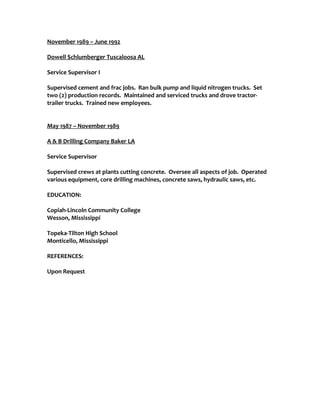 November 1989 – June 1992
Dowell Schlumberger Tuscaloosa AL
Service Supervisor I
Supervised cement and frac jobs. Ran bulk pump and liquid nitrogen trucks. Set
two (2) production records. Maintained and serviced trucks and drove tractor-
trailer trucks. Trained new employees.
May 1987 – November 1989
A & B Drilling Company Baker LA
Service Supervisor
Supervised crews at plants cutting concrete. Oversee all aspects of job. Operated
various equipment, core drilling machines, concrete saws, hydraulic saws, etc.
EDUCATION:
Copiah-Lincoln Community College
Wesson, Mississippi
Topeka-Tilton High School
Monticello, Mississippi
REFERENCES:
Upon Request
 