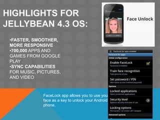 HIGHLIGHTS FOR
JELLYBEAN 4.3 OS:
•FASTER, SMOOTHER,
MORE RESPONSIVE
•700,000 APPS AND
GAMES FROM GOOGLE
PLAY
•SYNC CAPABILITIES
FOR MUSIC, PICTURES,
AND VIDEO
FaceLock app allows you to use your
face as a key to unlock your Android
phone.
 