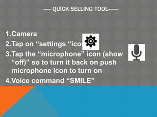 ----- QUICK SELLING TOOL-------
1.Camera
2.Tap on “settings “icon
3.Tap the “microphone” icon (show
“off)” so to turn it back on push
microphone icon to turn on
4.Voice command “SMILE”
 
