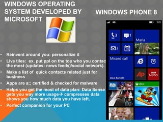 WINDOWS OPERATING
SYSTEM DEVELOPED BY
MICROSOFT
• Reinvent around you: personalize it
• Live tiles: ex. put ppl on the top who you contact
the most (updates: news feeds)/social network).
• Make a list of quick contacts related just for
business
• Apps are a;; certified & checked for malware
• Helps you get the most of data plan: Data Sense
gets you way more usage compresses data
shows you how much data you have left.
• Perfect companion for your PC
WINDOWS PHONE 8
 