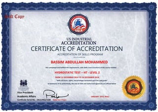 CERTIFICATE OF ACCREDITATION
ACCREDITATION OF SKILLS PROGRAM
This is to certify that
BASSIM ABDULLAH MOHAMMED
Has completed and fulfilled the requirements, with Skills Level (Excellent) of the course entitled
HYDROSTATIC TEST – HT - LEVEL 2
FROM 12 DECEMBER 2014 TO 16 DECEMBER 2014
“With all honor, rights, and privileges bestowed upon the said grade”
In testimony of its authenticity, the seal of USIA and authorized signatures are affixed below
Vice President
Academic Affairs JANUARY  2015, IRAQ
Certificate Serial No. : SKLS/IRQ/1428 Valid For 2 Years
 