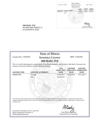 MICHAEL TYE
904 SEWARD STREET #3
EVANSTON IL 60202
State of Illinois
License No: 17563592 Insurance License NPN: 17563592
MICHAEL TYE
LICENSE TYPE LINES OF AUTHORITY
LOA
EFFECTIVE
DATE
LICENSE
EFFECTIVE
DATE
LICENSE
EXPIRATION
DATE
PRODUCER Casualty 04/20/2015 04/20/2015 07/31/2017
Fire 04/20/2015
Anne Melissa Dowling
Acting Director of Insurance
State of Illinois
License No: 17563592 Insurance License NPN: 17563592
MICHAEL TYE
This is to certify that pursuant to requirements of the Illinois Insurance code the above individual is licensed to do
business in the state of Illinois with the following authority:
LICENSE TYPE LINES OF AUTHORITY
LOA
EFFECTIVE
DATE
LICENSE
EFFECTIVE
DATE
LICENSE
EXPIRATION
DATE
PRODUCER Casualty 04/20/2015 04/20/2015 07/31/2017
Fire 04/20/2015
This insurance license shall remain in effect until the expiration date unless suspended, revoked or denied. If required, the licensee must
complete continuing education, renew the license and pay all applicable renewal fees as required by Illinois administrative code prior to the
expiration date.
For questions regarding a license, contact the
Illinois Department of Insurance at
DOI.licensing@illinois.gov
Anne Melissa Dowling
Acting Director of Insurance
 