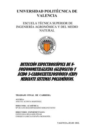 UNIVERSIDAD POLITÉCNICA DE
VALENCIA
ESCUELA TÉCNICA SUPERIOR DE
INGENIERÍA AGRONÓMICA Y DEL MEDIO
NATURAL
DETECCIÓN ESPECTROSCÓPICA DE N-
FOSFONOMETILGLICINA (GLIFOSATO) Y
ÁCIDO 3-CARBOXIETILFOSFÓNICO (CBP)
MEDIANTE SISTEMAS POLIAMÍNICOS.
TRABAJO FINAL DE CARRERA
ALUMNA:
ANETTE ACOSTA MARTINEZ.
DIRECTORA ACADÉMICA:
Mª DE LOS DESAMPARADOS SORIANO SOTO
DIRECTORES EXPERIMENTALES:
ESTEFANIA DELGADO PINAR
ENRIQUE GARCIA-ESPAÑA MONSONÍS.
VALENCIA, JULIO 2012.
 