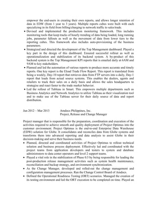 empower the end-users in creating their own reports, and allows longer retention of
data in EDW (from 1 year to 3 years). Multiple reports cubes were built with each
specializing in its field from billing/charging to network traffic to sales/trade.
• Devised and implemented the production monitoring framework. This includes
monitoring tools that keep tracks of hourly trending of data being loaded, long running
jobs, parameter fallouts as well as the movement of data from lower tiers to the
reporting cubes. This framework also includes auto-provisioning of the business
parameters.
• Strategized and directed the development of the Top Management dashboard. Played a
key part in the design of this dashboard. Ensured successful rollout as well as
operationalization and stabilization of its backend system. A by-product of this
backend system is the Top Management KPI reports that is emailed daily at 6AM and
9AM to key stakeholders.
• Planned and led the automation of various reports to produce more accurate and timely
reports. One key report is the Eload Trade Flow Report. This report is translated from
being a weekly, Day-10 report that retrieves data from FTP servers into a daily, Day-1
report that loads from actual source systems. This enables the dealers, agents and
retailers to track their sales on a daily basis and allows the sales headquarters to
strategize and react faster to the trade market behavior.
• Led the rollout of Tableau in Smart. This empowers multiple departments such as
Business Analytics and Network Analytics to utilize Tableau as their visualization tool
and to make use of the Tableau server for their daily source of data and report
distribution.
Jun 2012 – Mar 2013 Amdocs Philippines, Inc.
Project, Release and Change Manager
Project manager that is responsible for the preparation, coordination and execution of the
activities required to achieve smooth and quality deployment of Project Optimus into the
customer environment. Project Optimus is the end-to-end Enterprise Data Warehouse
(EDW) solution for Globe. It consolidates and reconciles data from Globe systems and
transforms them into advanced reporting and data analysis to assist Globe in their
decision-making and serve their business needs.
• Planned, directed and coordinated activities of Project Optimus to rollout technical
solution and business process deployment. Effectively led and coordinated with the
project teams from application developers and testers to system and database
administrators to data center operators and level 2 support teams.
• Played a vital role in the stabilization of Phase 0.5 by being responsible for leading the
post-production release management activities such as system health maintenance,
reconciliation and backup strategy, and environment synchronization.
• As the Change Manager, developed and rolled-out the change management and
configuration management processes. Ran the Change Control Board of Amdocs.
• Defined the Operational Readiness Testing (ORT) scenarios. Managed the creation of
its testing environment and led the ORT execution to be completed on time. Played an
 