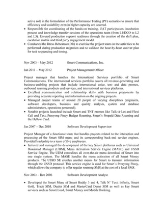 active role in the formulation of the Performance Testing (PT) scenarios to ensure that
efficiency and scalability even in higher capacity are covered.
• Responsible for coordinating of the hands-on training, UAT participation, incubation
process and knowledge transfer sessions of the operations team (from L1/DCO to L2
and L3). Ensured production support readiness through the creation of the shift plan,
escalation matrix and third party engagement model.
• Conducted the Dress Rehearsal (DR) to exercise the project team on the activities to be
performed during production migration and to validate the hour-by-hour cutover plan
for task sequencing and timing.
Nov 2003 – May 2012 Smart Communications, Inc.
Jan 2011 – May 2012 Project Management Officer
Project manager that handles the International Services portfolio of Smart
Communications. The international services portfolio covers all revenue-generating and
business-enabling projects that include international voice, text and data promos,
outbound roaming products and services, and international services platforms.
• Excellent communication and relationship skills with business proponents by
providing accurate reporting and information on the ongoing projects.
• Managed project teams of around 20 people of varying disciplines (engineers,
software developers, business and quality analysts, system and database
administrators, operations personnel).
• Notable projects launched include Smart and TNT promos like Talk-A-Lot and Flexi
Call and Text, Presyong Pinoy Budget Roaming, Smart’s Prepaid Data Roaming and
the Hellow Card.
Jan 2007 – Dec 2010 Software Development Supervisor
Project Manager of a functional team that handles projects related to the interaction and
processing of the Smart SIM menu and its corresponding back-end service engines.
Provided leadership to a team of five employees.
• Initiated and managed the development of the key Smart platforms such as Universal
Download Manager (UDM), Menu Activation Service Engine (MASE) and USSD
Service Engine. The UDM centralizes all over-the-air menu download of Smart into
one single system. The MASE handles the menu activation of all Smart Money
products. The USSD SE enables another means for Smart to transmit information
through the USSD protocol. This service engine is used for Smart’s Presyong Pinoy,
which allows the company to offer regular roaming SMS at the cost of a local SMS.
Nov 2003 – Dec 2006 Software Development Analyst
• Developed the Smart Menu of Smart Buddy 3 and 4, Talk N’ Text, Infinity, Smart
Gold, Trade SIM, Dealer SIM and MasterCard Demo SIM as well as key Smart
services such as Smart Load, Smart Money and Mobile Banking.
 