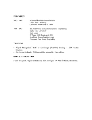 EDUCATION
2005 - 2009 Master of Business Administration
De La Salle University
Graduated with CGPA of 3.583
1998 - 2002 B.S. Electronics and Communications Engineering
De La Salle University
Cum Laude
4th
Place, ECE Board April 2003
Jose Rizal Honors Society Award
Consistent First Honor Dean’s List
TRAINING
• Project Management Body of Knowledge (PMBOK) Training – ATX Global
Solutions
• Developing the Leader Within you (John Maxwell) – Francis Kong
OTHER INFORMATION
Fluent in English, Filipino and Chinese. Born on August 19, 1981 in Manila, Philippines.
 