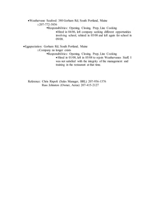 Weathervane Seafood: 380 Gorham Rd; South Portland, Maine
o207-772-3856
Responsibilities: Opening, Closing, Prep, Line Cooking
Hired in 04/06, left company seeking different opportunities
involving school, rehired in 05/08 and left again for school in
09/08.
Eggspectation: Gorham Rd; South Portland, Maine
oCompany no longer exists
Responsibilities: Opening, Closing, Prep, Line Cooking
 Hired in 01/08, left in 05/08 to rejoin Weathervanes Staff; I
was not satisfied with the integrity of the management and
training in the restaurant at that time.
Reference: Chris Rispoli (Sales Manager, BRL) 207-956-1376
Russ Johnston (Owner, Aerus) 207-415-2127
 