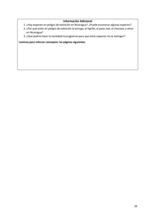 39
Información Adicional
1. ¿Hay especies en peligro de extinción en Nicaragua? ¿Puede enumerar algunas especies?
2. ¿Por qué están en peligro de extinción la tortuga, el tigrillo, el pavo real, el chocoyo, y otros
en Nicaragua?
3. ¿Qué podría hacer la sociedad nicaragüense para que estas especies no se extingan?
Laminas para reforzar conceptos: las páginas siguientes
 