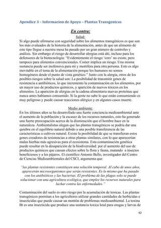 92
Apendice 3 – Informacion de Apoyo – Plantas Transgenicas
En contra:
Salud:
Si algo puede afirmarse con seguridad sobre los alimentos transgénicos es que son
los más evaluados de la historia de la alimentación, antes de que un alimento de
este tipo llegue a nuestra mesa ha pasado por un gran número de controles y
análisis. Sin embargo el riesgo de desarrollar alergias está ahí, incluso para los
defensores de la biotecnología: “Evidentemente el riesgo „cero‟ no existe, pero
tampoco para alimentos convencionales. Comer implica un riesgo. Una misma
sustancia puede ser inofensiva para mí y mortífera para otra persona. Esto es algo
inevitable en el tema de la alimentación porque los humanos no somos
homogéneos desde el punto de vista genético.” Junto con la alergia, otros de los
posibles riesgos sobre la salud son: La posibilidad de transmitir genes de
resistencia a antibióticos, lo que incremento la contaminación en los alimentos, por
un mayor uso de productos químicos, y aparición de nuevos tóxicos en los
alimentos. La aparición de alergias en la cadena alimentaria nuevas proteínas que
nunca antes habíamos consumido. Si la gente no sabe lo que están consumiendo es
muy peligroso y puede causar reacciones alérgico y en algunos casos muerte.
Medio ambiente:
En los últimos años se ha desarrollado una fuerte conciencia medioambiental ante
el aumento de la población y la escasez de los recursos naturales, esto ha generado
una fuerte preocupación acerca de la disminución que el hombre hace en la
naturaleza. Ambientalistas alegan que las plantas transgénicos se podría dar una
quiebra en el equilibrio natural debido a una posible transferencia de las
características a cultivos natural. Existe la posibilidad de que se transfieran estos
genes creadores de resistencias a otras plantas similares, con lo que aparecerían
malas hierbas más agresivas para el ecosistema. Esta contaminación genética
puede resultar en la desaparición de la biodiversidad: por el aumento del uso de
productos químicos que causan efectos sobre la flora y fauna, matando a insectos
beneficiosos y a los pájaros. El científico Antonio Bello, investigador del Centro
de Ciencias Medioambientales del CSCI, argumenta que:
“las plantas resistentes constituyen una solución temporal. Al cabo de unos años,
aparecerán microorganismos que serán resistentes. Es lo mismo que ha pasado
con los antibióticos y las bacterias. El problema de las plagas solo se puede
solucionar con una agricultura ecológica, que emplee los recursos naturales para
luchar contra las enfermedades.”
Contaminación del suelo es otro riesgo por la acumulación de toxicas. Las plantas
transgénicos permitan a los agricultores utilizar grandes cantidades de herbicidas e
insecticidas que puede causar un montón de problemas medioambiental. La toxina
Bt es una insecticida que produce una sustancia toxica letal para orugas y larvas de
 