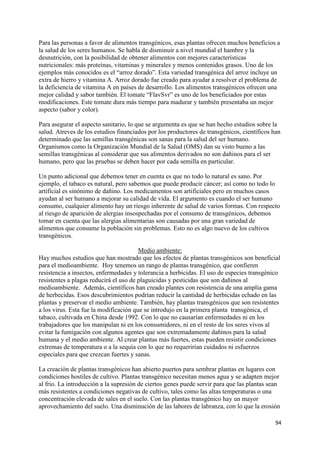 94
Para las personas a favor de alimentos transgénicos, esas plantas ofrecen muchos beneficios a
la salud de los seres humanos. Se habla de disminuir a nivel mundial el hambre y la
desnutrición, con la posibilidad de obtener alimentos con mejores características
nutricionales: más proteínas, vitaminas y minerales y menos contenidos grasos. Uno de los
ejemplos más conocidos es el “arroz dorado”. Esta variedad transgénica del arroz incluye un
extra de hierro y vitamina A. Arroz dorado fue creado para ayudar a resolver el problema de
la deficiencia de vitamina A en países de desarrollo. Los alimentos transgénicos ofrecen una
mejor calidad y sabor también. El tomate “FlavSvr” es uno de los beneficiados por estas
modificaciones. Este tomate dura más tiempo para madurar y también presentaba un mejor
aspecto (sabor y color).
Para asegurar el aspecto sanitario, lo que se argumenta es que se han hecho estudios sobre la
salud. Atreves de los estudios financiados por los productores de transgénicos, científicos han
determinado que las semillas transgénicas son sanas para la salud del ser humano.
Organismos como la Organización Mundial de la Salud (OMS) dan su visto bueno a las
semillas transgénicas al considerar que sus alimentos derivados no son dañinos para el ser
humano, pero que las pruebas se deben hacer por cada semilla en particular.
Un punto adicional que debemos tener en cuenta es que no todo lo natural es sano. Por
ejemplo, el tabaco es natural, pero sabemos que puede producir cáncer; así como no todo lo
artificial es sinónimo de dañino. Los medicamentos son artificiales pero en muchos casos
ayudan al ser humano a mejorar su calidad de vida. El argumento es cuando el ser humano
consumo, cualquier alimento hay un riesgo inherente de salud de varios formas. Con respecto
al riesgo de aparición de alergias insospechadas por el consumo de transgénicos, debemos
tomar en cuenta que las alergias alimentarias son causadas por una gran variedad de
alimentos que consume la población sin problemas. Esto no es algo nuevo de los cultivos
transgénicos.
Medio ambiente:
Hay muchos estudios que han mostrado que los efectos de plantas transgénicos son beneficial
para el medioambiente. Hoy tenemos un rango de plantas transgénico, que confieren
resistencia a insectos, enfermedades y tolerancia a herbicidas. El uso de especies transgénico
resistentes a plagas reducirá el uso de plaguicidas y pesticidas que son dañinos al
medioambiente. Además, científicos han creado plantes con resistencia de una amplia gama
de herbecidas. Esos descubrimientos podrían reducir la cantidad de herbicidas echado en las
plantas y preservar el medio ambiente. También, hay plantas transgénicos que son resistentes
a los virus. Esta fue la modificación que se introdujo en la primera planta transgénica, el
tabaco, cultivada en China desde 1992. Con lo que no causarían enfermedades ni en los
trabajadores que los manipulan ni en los consumidores, ni en el resto de los seres vivos al
evitar la fumigación con algunos agentes que son extremadamente dañinos para la salud
humana y el medio ambiente. Al crear plantas más fuertes, estas pueden resistir condiciones
extremas de temperatura o a la sequía con lo que no requerirían cuidados ni esfuerzos
especiales para que crezcan fuertes y sanas.
La creación de plantas transgénicos han abierto puertos para sembrar plantas en lugares con
condiciones hostiles de cultivo. Plantas transgénico necesitan menos agua y se adapten mejor
al frio. La introducción a la supresión de ciertos genes puede servir para que las plantas sean
más resistentes a condiciones negativas de cultivo, tales como las altas temperaturas o una
concentración elevada de sales en el suelo. Con las plantas transgénico hay un mayor
aprovechamiento del suelo. Una disminución de las labores de labranza, con lo que la erosión
 