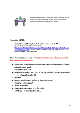 99
Fuerzas de puentes vigas: Cuando algo empuja la viga, la viga se
curva con el peso y la esfuerza. El peso causa que la parte de
arriba se compacte y la parte de abajo se abre.
Formatting NOTES:
 Grade, “Theme”, “Activity Name”-** delete number and letter**
 How to do the multiple table of contents…
http://www.bluepecantraining.com/portfolio/multiple-table-of-contents-toc-for-
each-section-in-word/ - Names for book marks are: U1, U2… U11. The first one is
“science” and the last one “stats”
Other Possible labs we could add: I recommend we stop where we are and
base additions on experience.
 Adaptation experiment – engineering – create different types of beaks,
catapult, index fossils
 Mouse trap cars – lab…
 Botella de agua y foco – 2 dots at the the end of it that refract the light
o (check physics book)
 Huertos
 Is there anything we can find to do a soda geyser?
 Creating a microscope?
 Water activities?
 Create your own paper … in the guide
 Additives – evaluando etiquetas…
 