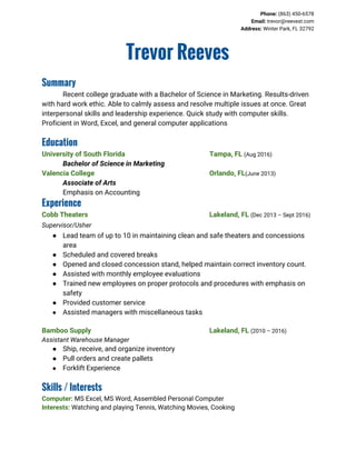 Phone:​ (863) 450-6578
Email:​ trevor@reevest.com
Address:​ Winter Park, FL 32792
Trevor Reeves
Summary
Recent college graduate with a Bachelor of Science in Marketing. Results-driven
with hard work ethic. Able to calmly assess and resolve multiple issues at once. Great
interpersonal skills and leadership experience. Quick study with computer skills.
Proficient in Word, Excel, and general computer applications
Education
University of South Florida Tampa, FL​ ​(Aug 2016)
Bachelor of Science in Marketing
Valencia College Orlando, FL​(June 2013)
Associate of Arts
Emphasis on Accounting
Experience
Cobb Theaters Lakeland, FL​ ​(Dec 2013 – Sept 2016)
Supervisor/Usher
● Lead team of up to 10 in maintaining clean and safe theaters and concessions
area
● Scheduled and covered breaks
● Opened and closed concession stand, helped maintain correct inventory count.
● Assisted with monthly employee evaluations
● Trained new employees on proper protocols and procedures with emphasis on
safety
● Provided customer service
● Assisted managers with miscellaneous tasks
Bamboo Supply Lakeland, FL​ ​(2010 – 2016)
Assistant Warehouse Manager
● Ship, receive, and organize inventory
● Pull orders and create pallets
● Forklift Experience
Skills / Interests
Computer:​ MS Excel, MS Word, Assembled Personal Computer
Interests:​ Watching and playing Tennis, Watching Movies, Cooking
 
 