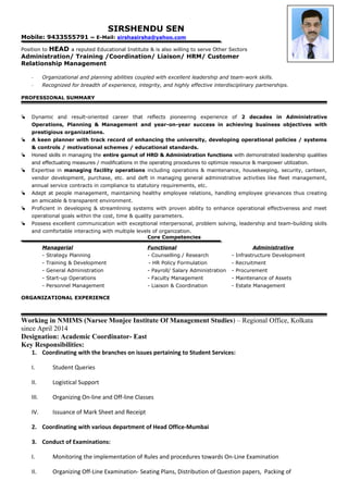 SIRSHENDU SEN
Mobile: 9433555791 ~ E-Mail: sirshasirsha@yahoo.com
Position to HEAD a reputed Educational Institute & is also willing to serve Other Sectors
Administration/ Training /Coordination/ Liaison/ HRM/ Customer
Relationship Management
- Organizational and planning abilities coupled with excellent leadership and team-work skills.
- Recognized for breadth of experience, integrity, and highly effective interdisciplinary partnerships.
PROFESSIONAL SUMMARY
 Dynamic and result-oriented career that reflects pioneering experience of 2 decades in Administrative
Operations, Planning & Management and year-on-year success in achieving business objectives with
prestigious organizations.
 A keen planner with track record of enhancing the university, developing operational policies / systems
& controls / motivational schemes / educational standards.
 Honed skills in managing the entire gamut of HRD & Administration functions with demonstrated leadership qualities
and effectuating measures / modifications in the operating procedures to optimize resource & manpower utilization.
 Expertise in managing facility operations including operations & maintenance, housekeeping, security, canteen,
vendor development, purchase, etc. and deft in managing general administrative activities like fleet management,
annual service contracts in compliance to statutory requirements, etc.
 Adept at people management, maintaining healthy employee relations, handling employee grievances thus creating
an amicable & transparent environment.
 Proficient in developing & streamlining systems with proven ability to enhance operational effectiveness and meet
operational goals within the cost, time & quality parameters.
 Possess excellent communication with exceptional interpersonal, problem solving, leadership and team-building skills
and comfortable interacting with multiple levels of organization.
Core Competencies
Managerial Functional Administrative
- Strategy Planning - Counselling / Research - Infrastructure Development
- Training & Development - HR Policy Formulation - Recruitment
- General Administration - Payroll/ Salary Administration - Procurement
- Start-up Operations - Faculty Management - Maintenance of Assets
- Personnel Management - Liaison & Coordination - Estate Management
ORGANIZATIONAL EXPERIENCE
Working in NMIMS (Narsee Monjee Institute Of Management Studies) – Regional Office, Kolkata
since April 2014
Designation: Academic Coordinator- East
Key Responsibilities:
1. Coordinating with the branches on issues pertaining to Student Services:
I. Student Queries
II. Logistical Support
III. Organizing On-line and Off-line Classes
IV. Issuance of Mark Sheet and Receipt
2. Coordinating with various department of Head Office-Mumbai
3. Conduct of Examinations:
I. Monitoring the implementation of Rules and procedures towards On-Line Examination
II. Organizing Off-Line Examination- Seating Plans, Distribution of Question papers, Packing of
 