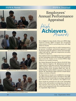 We’re delighted to share details of this year’s PIPFA’s High
Achievers Awards. PIPFA recognize the exceptional
achievements of Staff by presenting them with High
Achievers Awards.
The Institute recognizes that its staff is fundamental to
its success. A strategic, professional approach to staff
development helps the institute to attract and retain high-
caliber staff with the skills and competencies necessary
to deliver its objectives.
Four employees from across Pakistan have been recognized
for their outstanding work in 2014 beating stiff competition
from across the country to be crowned PIPFA’s High
Achievers at an awards ceremony.
Mrs. Rozina Muzammil, Executive Director, Mr. K.S.M. Tariq
Zafar, Software Engineer, Mr. Muhammad Saad Asif,
Assistant Director Education and Mr. Zubair Muhammad,
Officer Member Affairs received the Awards from Mr.
Shahzad Ahmad Awan, President PIPFA and Prof. Dr.
Abdul Wahab, President MAJU in presence of Mr. Jawed
Mansha, Mr. Siraj Mustafa Jokhio and Mr. M. Sharif Tabani,
during a ceremony at Karachi.
The High Achievers Awards were established to encourage
our staff to develop their careers, and improve their skills.
The High Achievers Awards help us encourage aspirations
and reward those who perform at the highest level.
These awards are testament not only to the outstanding
efforts of the staff members receiving them, but also to
their superiors and everyone else who helped them to
achieve such exceptional results. We would therefore like
to congratulate High Achievers.
PIPFA News PIPFA Journal
Mr. K.S.M. Tariq Zafar is receiving his Award
July - September 201422
Employees’
Annual Performance
Appraisal
Mr. Zubair Muhammad is receiving his Award
Mr. Muhammad Saad Asif is receiving his Award
Mrs. Rozina Muzammil is receiving her Award
 