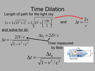 Time Dilation
2
2 2 2
2 2 2
2
v t
s D L D
∆ 
= + = +  ÷
 
Length of path for the light ray:
c
s
t
2
=∆and
and solve for Δt:
22
/1
/2
cv
cD
t
−
=∆
cDt /20 =∆
Time measured
by Bob
22
0
/1 cv
t
t
−
∆
=∆
 
