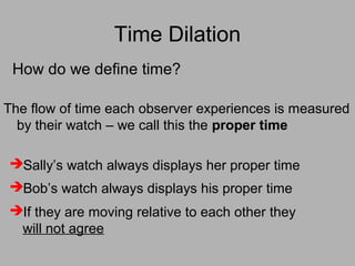Time Dilation
Bob’s watch always displays his proper time
Sally’s watch always displays her proper time
How do we define time?
The flow of time each observer experiences is measured
by their watch – we call this the proper time
If they are moving relative to each other they
will not agree
 