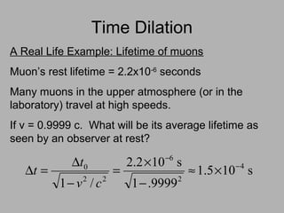 Time Dilation
A Real Life Example: Lifetime of muons
Muon’s rest lifetime = 2.2x10-6
seconds
Many muons in the upper atmosphere (or in the
laboratory) travel at high speeds.
If v = 0.9999 c. What will be its average lifetime as
seen by an observer at rest?
s105.1
9999.1
s102.2
/1
4
2
6
22
0 −
−
×≈
−
×
=
−
∆
=∆
cv
t
t
 